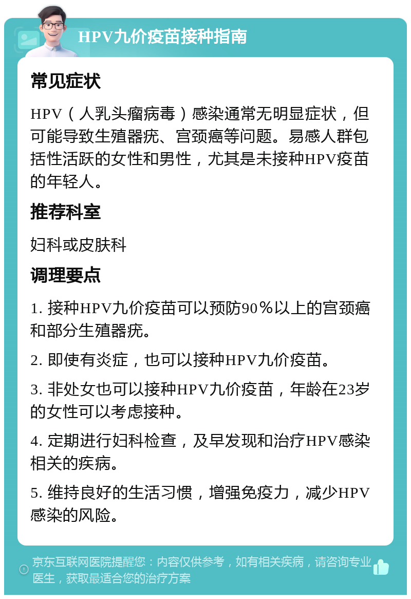 HPV九价疫苗接种指南 常见症状 HPV（人乳头瘤病毒）感染通常无明显症状，但可能导致生殖器疣、宫颈癌等问题。易感人群包括性活跃的女性和男性，尤其是未接种HPV疫苗的年轻人。 推荐科室 妇科或皮肤科 调理要点 1. 接种HPV九价疫苗可以预防90％以上的宫颈癌和部分生殖器疣。 2. 即使有炎症，也可以接种HPV九价疫苗。 3. 非处女也可以接种HPV九价疫苗，年龄在23岁的女性可以考虑接种。 4. 定期进行妇科检查，及早发现和治疗HPV感染相关的疾病。 5. 维持良好的生活习惯，增强免疫力，减少HPV感染的风险。