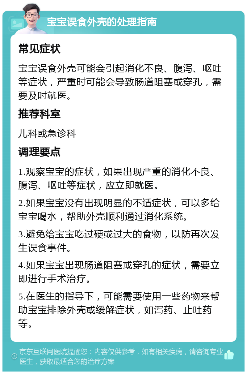 宝宝误食外壳的处理指南 常见症状 宝宝误食外壳可能会引起消化不良、腹泻、呕吐等症状，严重时可能会导致肠道阻塞或穿孔，需要及时就医。 推荐科室 儿科或急诊科 调理要点 1.观察宝宝的症状，如果出现严重的消化不良、腹泻、呕吐等症状，应立即就医。 2.如果宝宝没有出现明显的不适症状，可以多给宝宝喝水，帮助外壳顺利通过消化系统。 3.避免给宝宝吃过硬或过大的食物，以防再次发生误食事件。 4.如果宝宝出现肠道阻塞或穿孔的症状，需要立即进行手术治疗。 5.在医生的指导下，可能需要使用一些药物来帮助宝宝排除外壳或缓解症状，如泻药、止吐药等。