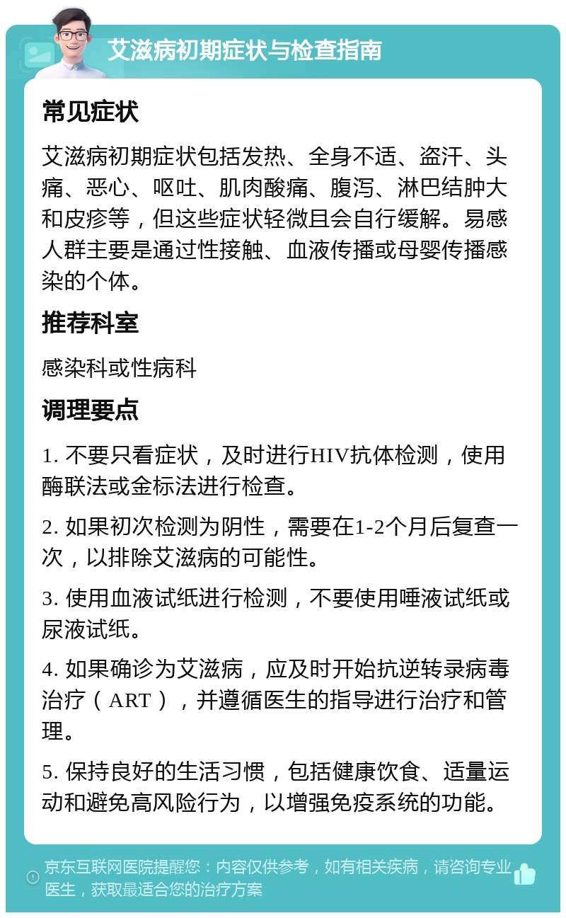 艾滋病初期症状与检查指南 常见症状 艾滋病初期症状包括发热、全身不适、盗汗、头痛、恶心、呕吐、肌肉酸痛、腹泻、淋巴结肿大和皮疹等，但这些症状轻微且会自行缓解。易感人群主要是通过性接触、血液传播或母婴传播感染的个体。 推荐科室 感染科或性病科 调理要点 1. 不要只看症状，及时进行HIV抗体检测，使用酶联法或金标法进行检查。 2. 如果初次检测为阴性，需要在1-2个月后复查一次，以排除艾滋病的可能性。 3. 使用血液试纸进行检测，不要使用唾液试纸或尿液试纸。 4. 如果确诊为艾滋病，应及时开始抗逆转录病毒治疗（ART），并遵循医生的指导进行治疗和管理。 5. 保持良好的生活习惯，包括健康饮食、适量运动和避免高风险行为，以增强免疫系统的功能。