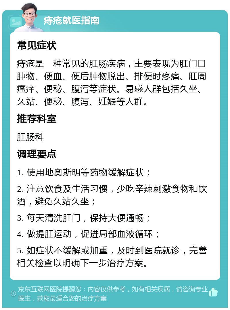 痔疮就医指南 常见症状 痔疮是一种常见的肛肠疾病，主要表现为肛门口肿物、便血、便后肿物脱出、排便时疼痛、肛周瘙痒、便秘、腹泻等症状。易感人群包括久坐、久站、便秘、腹泻、妊娠等人群。 推荐科室 肛肠科 调理要点 1. 使用地奥斯明等药物缓解症状； 2. 注意饮食及生活习惯，少吃辛辣刺激食物和饮酒，避免久站久坐； 3. 每天清洗肛门，保持大便通畅； 4. 做提肛运动，促进局部血液循环； 5. 如症状不缓解或加重，及时到医院就诊，完善相关检查以明确下一步治疗方案。