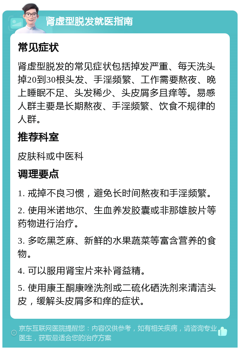 肾虚型脱发就医指南 常见症状 肾虚型脱发的常见症状包括掉发严重、每天洗头掉20到30根头发、手淫频繁、工作需要熬夜、晚上睡眠不足、头发稀少、头皮屑多且痒等。易感人群主要是长期熬夜、手淫频繁、饮食不规律的人群。 推荐科室 皮肤科或中医科 调理要点 1. 戒掉不良习惯，避免长时间熬夜和手淫频繁。 2. 使用米诺地尔、生血养发胶囊或非那雄胺片等药物进行治疗。 3. 多吃黑芝麻、新鲜的水果蔬菜等富含营养的食物。 4. 可以服用肾宝片来补肾益精。 5. 使用康王酮康唑洗剂或二硫化硒洗剂来清洁头皮，缓解头皮屑多和痒的症状。