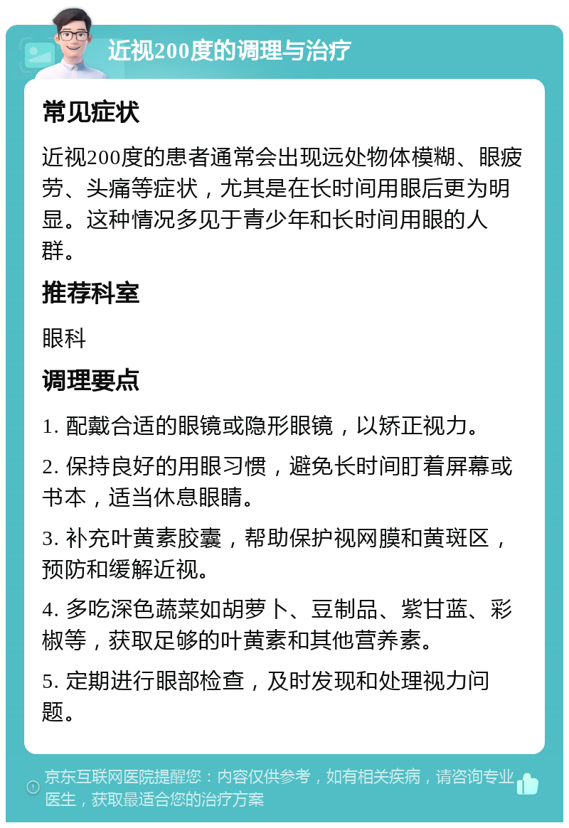 近视200度的调理与治疗 常见症状 近视200度的患者通常会出现远处物体模糊、眼疲劳、头痛等症状，尤其是在长时间用眼后更为明显。这种情况多见于青少年和长时间用眼的人群。 推荐科室 眼科 调理要点 1. 配戴合适的眼镜或隐形眼镜，以矫正视力。 2. 保持良好的用眼习惯，避免长时间盯着屏幕或书本，适当休息眼睛。 3. 补充叶黄素胶囊，帮助保护视网膜和黄斑区，预防和缓解近视。 4. 多吃深色蔬菜如胡萝卜、豆制品、紫甘蓝、彩椒等，获取足够的叶黄素和其他营养素。 5. 定期进行眼部检查，及时发现和处理视力问题。