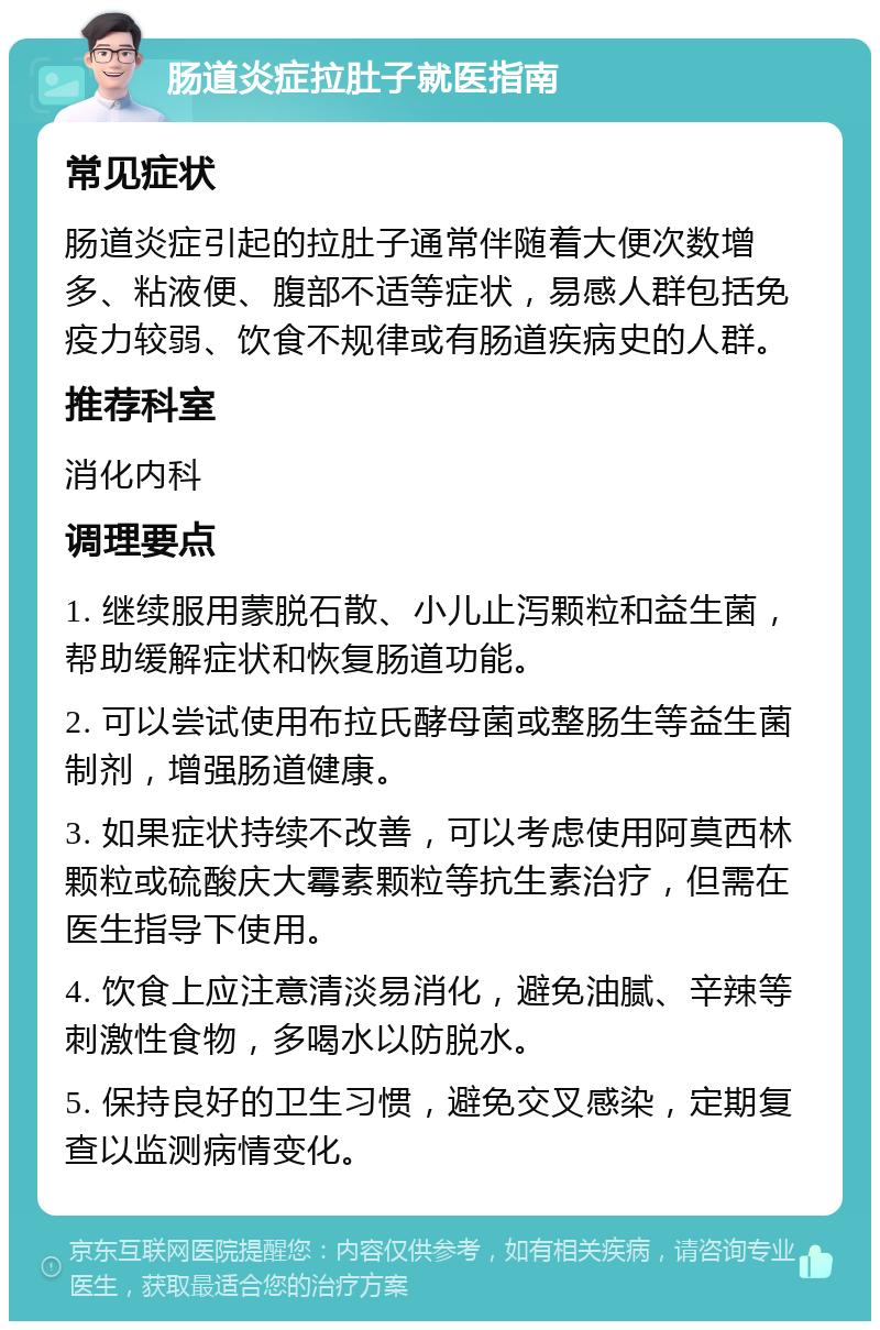 肠道炎症拉肚子就医指南 常见症状 肠道炎症引起的拉肚子通常伴随着大便次数增多、粘液便、腹部不适等症状，易感人群包括免疫力较弱、饮食不规律或有肠道疾病史的人群。 推荐科室 消化内科 调理要点 1. 继续服用蒙脱石散、小儿止泻颗粒和益生菌，帮助缓解症状和恢复肠道功能。 2. 可以尝试使用布拉氏酵母菌或整肠生等益生菌制剂，增强肠道健康。 3. 如果症状持续不改善，可以考虑使用阿莫西林颗粒或硫酸庆大霉素颗粒等抗生素治疗，但需在医生指导下使用。 4. 饮食上应注意清淡易消化，避免油腻、辛辣等刺激性食物，多喝水以防脱水。 5. 保持良好的卫生习惯，避免交叉感染，定期复查以监测病情变化。