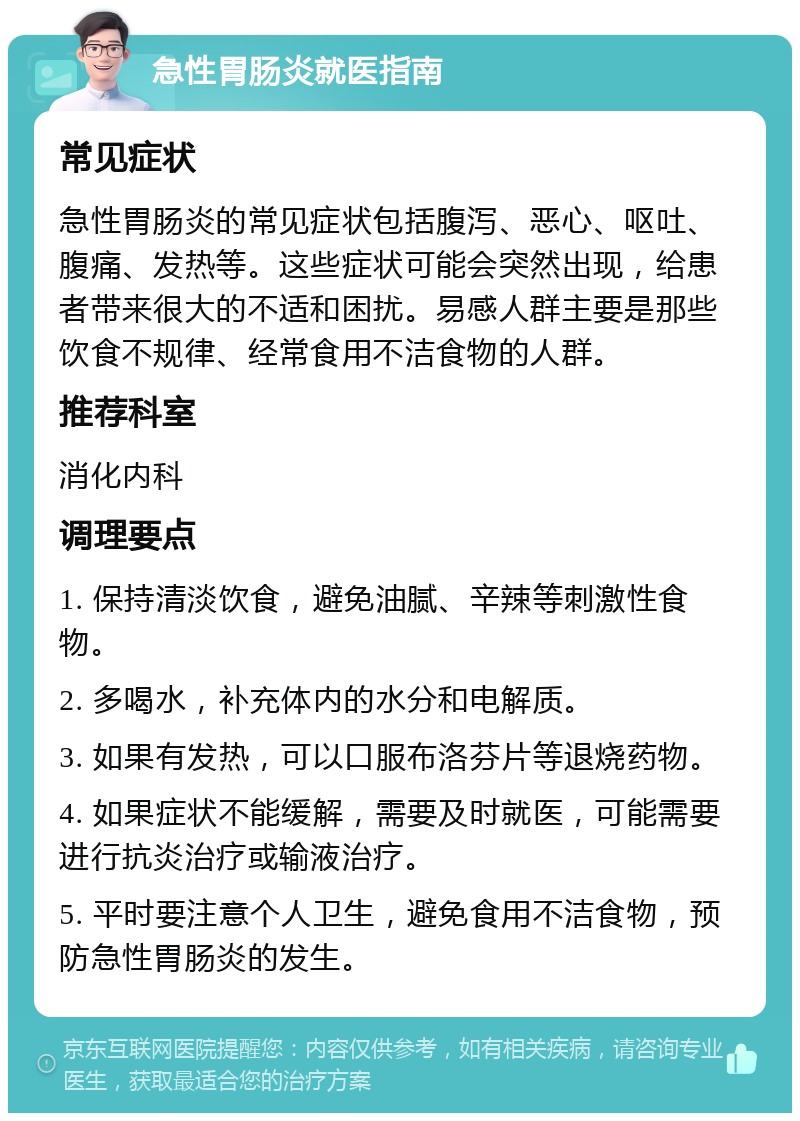 急性胃肠炎就医指南 常见症状 急性胃肠炎的常见症状包括腹泻、恶心、呕吐、腹痛、发热等。这些症状可能会突然出现，给患者带来很大的不适和困扰。易感人群主要是那些饮食不规律、经常食用不洁食物的人群。 推荐科室 消化内科 调理要点 1. 保持清淡饮食，避免油腻、辛辣等刺激性食物。 2. 多喝水，补充体内的水分和电解质。 3. 如果有发热，可以口服布洛芬片等退烧药物。 4. 如果症状不能缓解，需要及时就医，可能需要进行抗炎治疗或输液治疗。 5. 平时要注意个人卫生，避免食用不洁食物，预防急性胃肠炎的发生。