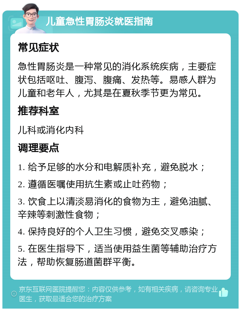 儿童急性胃肠炎就医指南 常见症状 急性胃肠炎是一种常见的消化系统疾病，主要症状包括呕吐、腹泻、腹痛、发热等。易感人群为儿童和老年人，尤其是在夏秋季节更为常见。 推荐科室 儿科或消化内科 调理要点 1. 给予足够的水分和电解质补充，避免脱水； 2. 遵循医嘱使用抗生素或止吐药物； 3. 饮食上以清淡易消化的食物为主，避免油腻、辛辣等刺激性食物； 4. 保持良好的个人卫生习惯，避免交叉感染； 5. 在医生指导下，适当使用益生菌等辅助治疗方法，帮助恢复肠道菌群平衡。