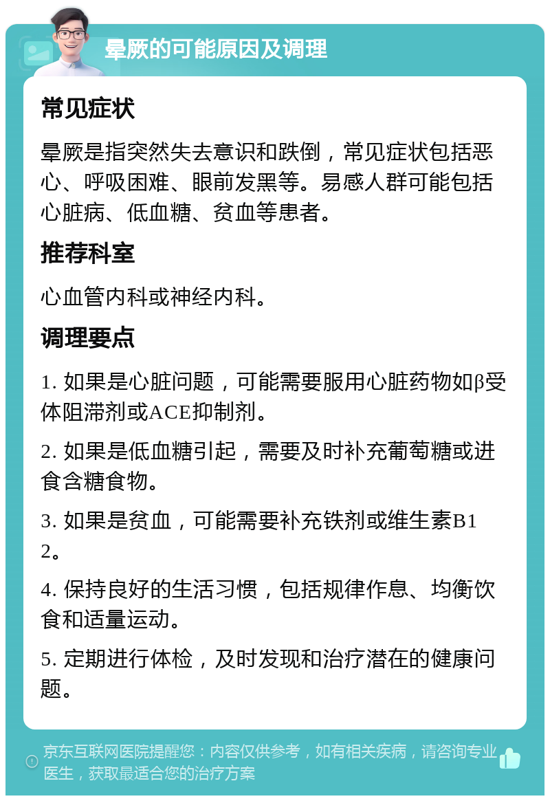 晕厥的可能原因及调理 常见症状 晕厥是指突然失去意识和跌倒，常见症状包括恶心、呼吸困难、眼前发黑等。易感人群可能包括心脏病、低血糖、贫血等患者。 推荐科室 心血管内科或神经内科。 调理要点 1. 如果是心脏问题，可能需要服用心脏药物如β受体阻滞剂或ACE抑制剂。 2. 如果是低血糖引起，需要及时补充葡萄糖或进食含糖食物。 3. 如果是贫血，可能需要补充铁剂或维生素B12。 4. 保持良好的生活习惯，包括规律作息、均衡饮食和适量运动。 5. 定期进行体检，及时发现和治疗潜在的健康问题。