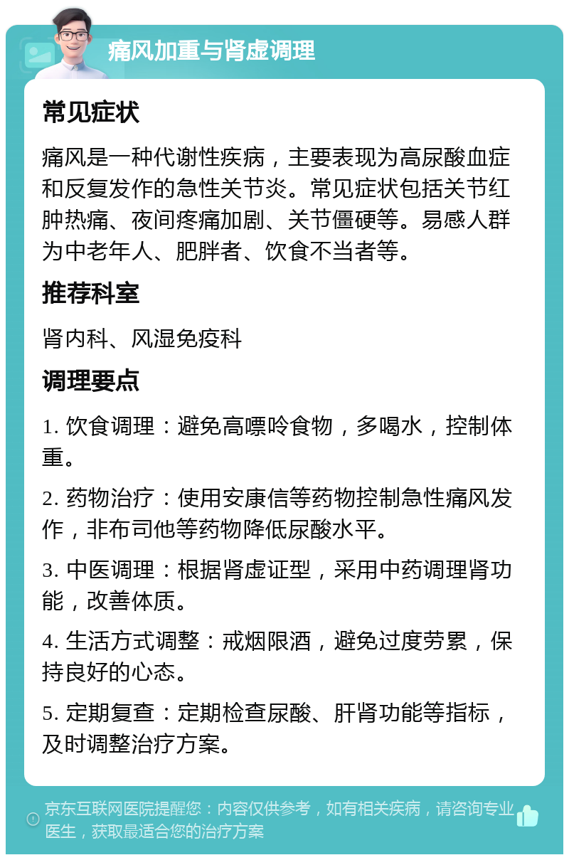 痛风加重与肾虚调理 常见症状 痛风是一种代谢性疾病，主要表现为高尿酸血症和反复发作的急性关节炎。常见症状包括关节红肿热痛、夜间疼痛加剧、关节僵硬等。易感人群为中老年人、肥胖者、饮食不当者等。 推荐科室 肾内科、风湿免疫科 调理要点 1. 饮食调理：避免高嘌呤食物，多喝水，控制体重。 2. 药物治疗：使用安康信等药物控制急性痛风发作，非布司他等药物降低尿酸水平。 3. 中医调理：根据肾虚证型，采用中药调理肾功能，改善体质。 4. 生活方式调整：戒烟限酒，避免过度劳累，保持良好的心态。 5. 定期复查：定期检查尿酸、肝肾功能等指标，及时调整治疗方案。