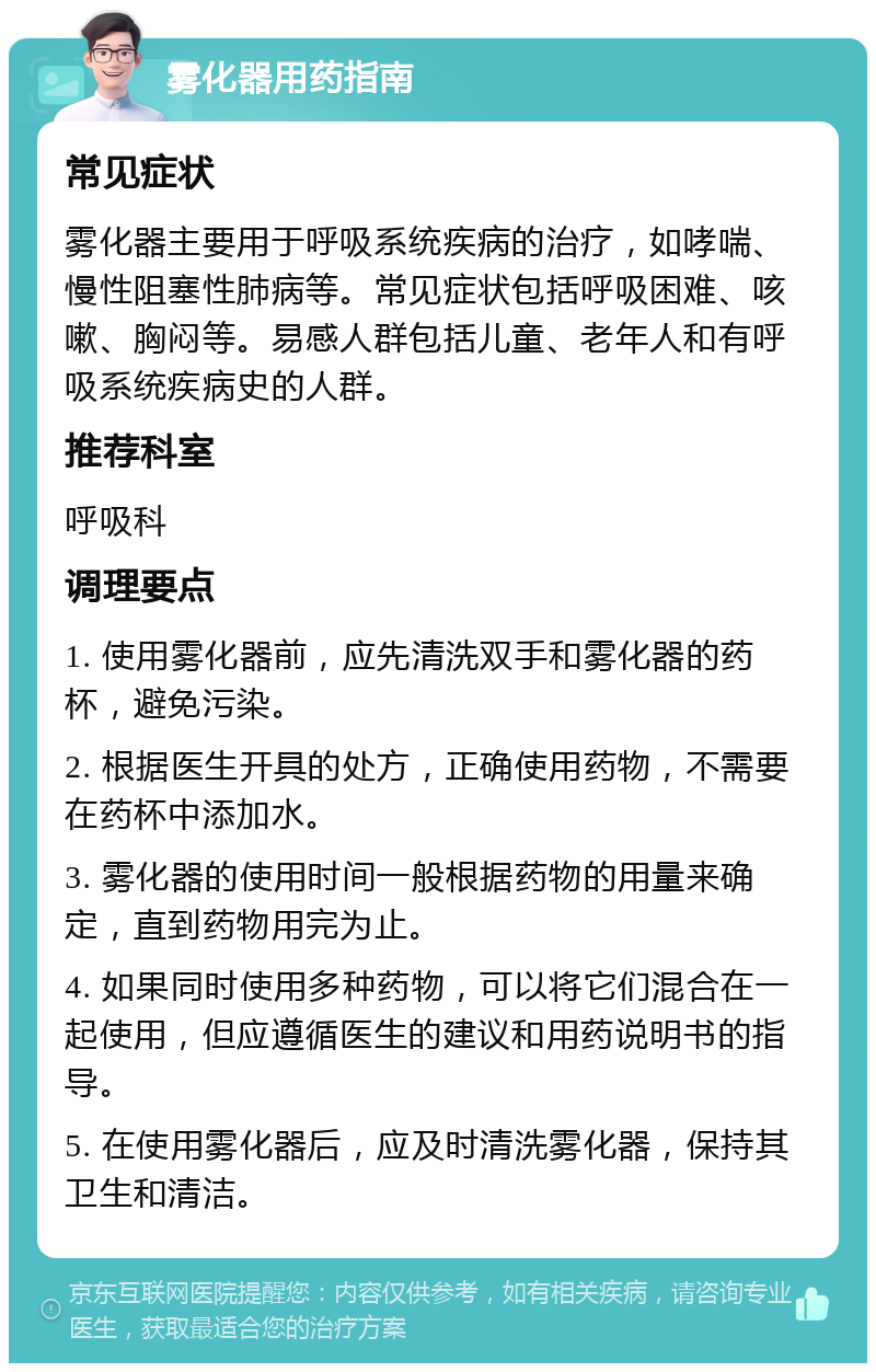 雾化器用药指南 常见症状 雾化器主要用于呼吸系统疾病的治疗，如哮喘、慢性阻塞性肺病等。常见症状包括呼吸困难、咳嗽、胸闷等。易感人群包括儿童、老年人和有呼吸系统疾病史的人群。 推荐科室 呼吸科 调理要点 1. 使用雾化器前，应先清洗双手和雾化器的药杯，避免污染。 2. 根据医生开具的处方，正确使用药物，不需要在药杯中添加水。 3. 雾化器的使用时间一般根据药物的用量来确定，直到药物用完为止。 4. 如果同时使用多种药物，可以将它们混合在一起使用，但应遵循医生的建议和用药说明书的指导。 5. 在使用雾化器后，应及时清洗雾化器，保持其卫生和清洁。