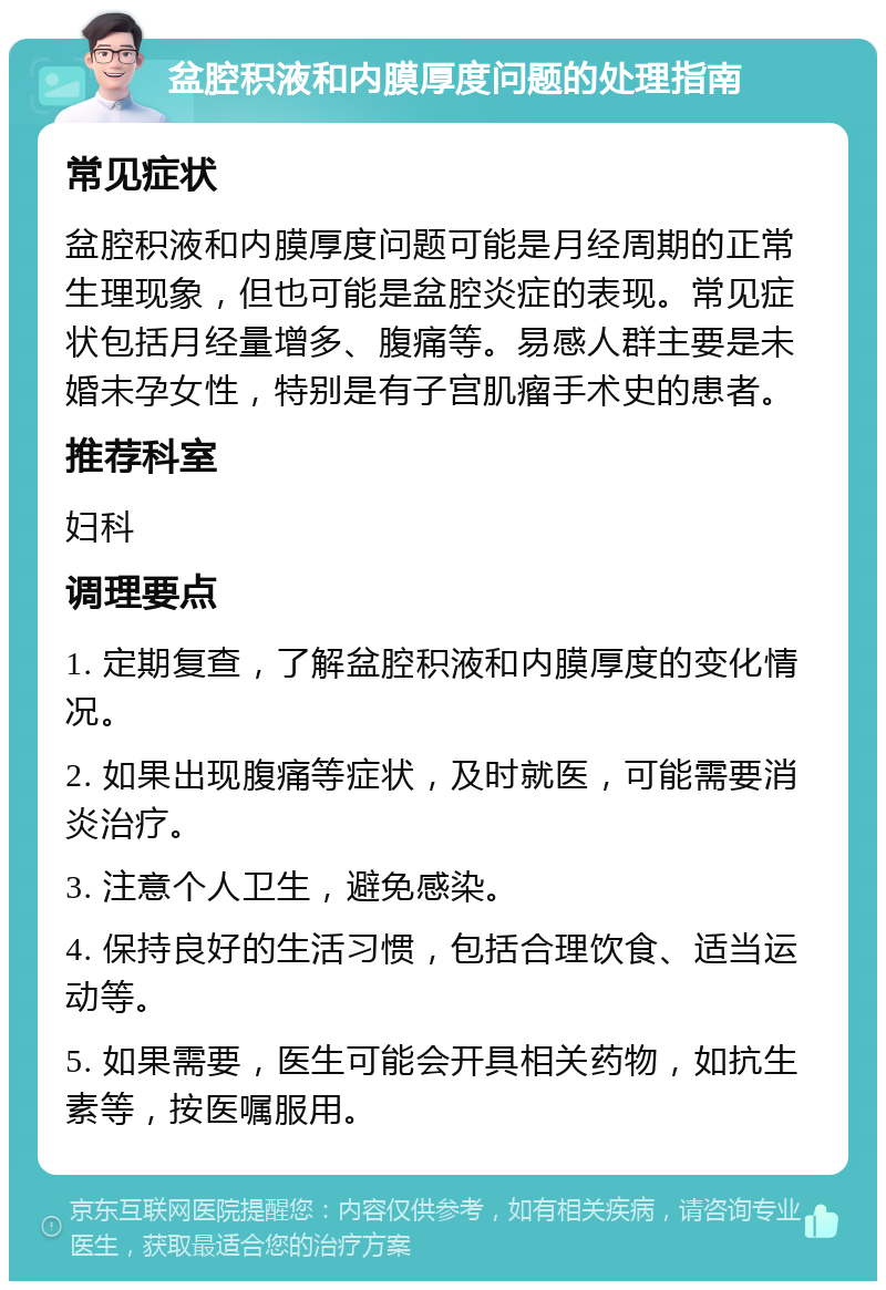 盆腔积液和内膜厚度问题的处理指南 常见症状 盆腔积液和内膜厚度问题可能是月经周期的正常生理现象，但也可能是盆腔炎症的表现。常见症状包括月经量增多、腹痛等。易感人群主要是未婚未孕女性，特别是有子宫肌瘤手术史的患者。 推荐科室 妇科 调理要点 1. 定期复查，了解盆腔积液和内膜厚度的变化情况。 2. 如果出现腹痛等症状，及时就医，可能需要消炎治疗。 3. 注意个人卫生，避免感染。 4. 保持良好的生活习惯，包括合理饮食、适当运动等。 5. 如果需要，医生可能会开具相关药物，如抗生素等，按医嘱服用。