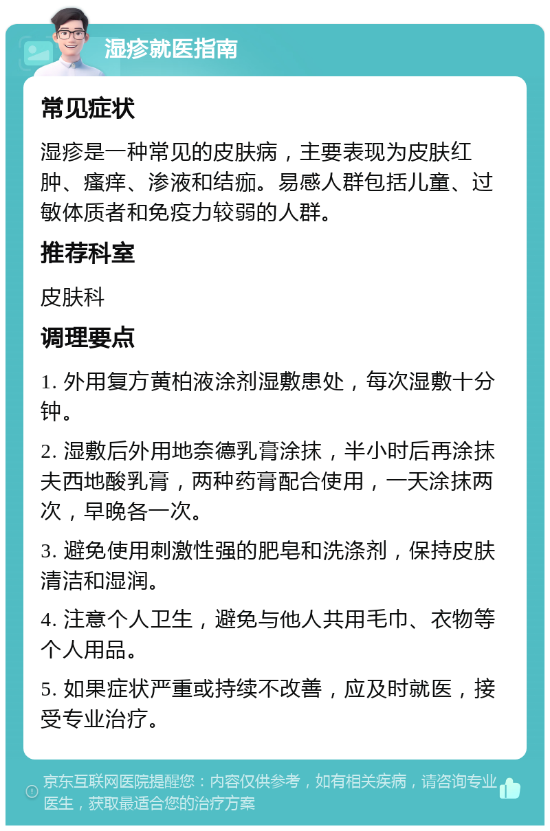 湿疹就医指南 常见症状 湿疹是一种常见的皮肤病，主要表现为皮肤红肿、瘙痒、渗液和结痂。易感人群包括儿童、过敏体质者和免疫力较弱的人群。 推荐科室 皮肤科 调理要点 1. 外用复方黄柏液涂剂湿敷患处，每次湿敷十分钟。 2. 湿敷后外用地奈德乳膏涂抹，半小时后再涂抹夫西地酸乳膏，两种药膏配合使用，一天涂抹两次，早晚各一次。 3. 避免使用刺激性强的肥皂和洗涤剂，保持皮肤清洁和湿润。 4. 注意个人卫生，避免与他人共用毛巾、衣物等个人用品。 5. 如果症状严重或持续不改善，应及时就医，接受专业治疗。