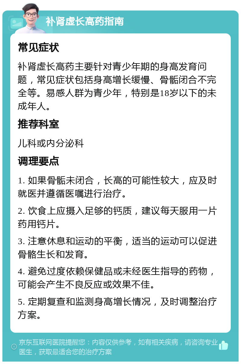 补肾虚长高药指南 常见症状 补肾虚长高药主要针对青少年期的身高发育问题，常见症状包括身高增长缓慢、骨骺闭合不完全等。易感人群为青少年，特别是18岁以下的未成年人。 推荐科室 儿科或内分泌科 调理要点 1. 如果骨骺未闭合，长高的可能性较大，应及时就医并遵循医嘱进行治疗。 2. 饮食上应摄入足够的钙质，建议每天服用一片药用钙片。 3. 注意休息和运动的平衡，适当的运动可以促进骨骼生长和发育。 4. 避免过度依赖保健品或未经医生指导的药物，可能会产生不良反应或效果不佳。 5. 定期复查和监测身高增长情况，及时调整治疗方案。