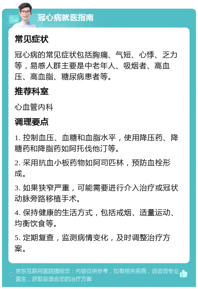 冠心病就医指南 常见症状 冠心病的常见症状包括胸痛、气短、心悸、乏力等，易感人群主要是中老年人、吸烟者、高血压、高血脂、糖尿病患者等。 推荐科室 心血管内科 调理要点 1. 控制血压、血糖和血脂水平，使用降压药、降糖药和降脂药如阿托伐他汀等。 2. 采用抗血小板药物如阿司匹林，预防血栓形成。 3. 如果狭窄严重，可能需要进行介入治疗或冠状动脉旁路移植手术。 4. 保持健康的生活方式，包括戒烟、适量运动、均衡饮食等。 5. 定期复查，监测病情变化，及时调整治疗方案。