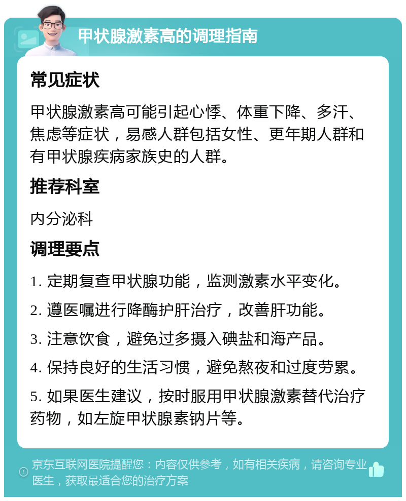 甲状腺激素高的调理指南 常见症状 甲状腺激素高可能引起心悸、体重下降、多汗、焦虑等症状，易感人群包括女性、更年期人群和有甲状腺疾病家族史的人群。 推荐科室 内分泌科 调理要点 1. 定期复查甲状腺功能，监测激素水平变化。 2. 遵医嘱进行降酶护肝治疗，改善肝功能。 3. 注意饮食，避免过多摄入碘盐和海产品。 4. 保持良好的生活习惯，避免熬夜和过度劳累。 5. 如果医生建议，按时服用甲状腺激素替代治疗药物，如左旋甲状腺素钠片等。