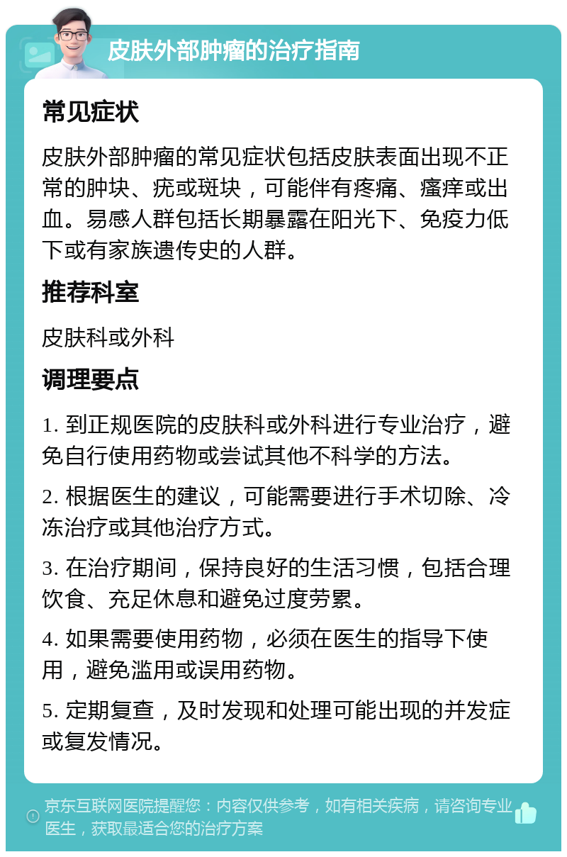 皮肤外部肿瘤的治疗指南 常见症状 皮肤外部肿瘤的常见症状包括皮肤表面出现不正常的肿块、疣或斑块，可能伴有疼痛、瘙痒或出血。易感人群包括长期暴露在阳光下、免疫力低下或有家族遗传史的人群。 推荐科室 皮肤科或外科 调理要点 1. 到正规医院的皮肤科或外科进行专业治疗，避免自行使用药物或尝试其他不科学的方法。 2. 根据医生的建议，可能需要进行手术切除、冷冻治疗或其他治疗方式。 3. 在治疗期间，保持良好的生活习惯，包括合理饮食、充足休息和避免过度劳累。 4. 如果需要使用药物，必须在医生的指导下使用，避免滥用或误用药物。 5. 定期复查，及时发现和处理可能出现的并发症或复发情况。