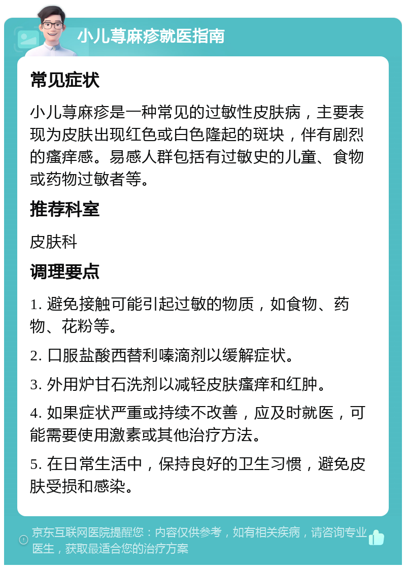 小儿荨麻疹就医指南 常见症状 小儿荨麻疹是一种常见的过敏性皮肤病，主要表现为皮肤出现红色或白色隆起的斑块，伴有剧烈的瘙痒感。易感人群包括有过敏史的儿童、食物或药物过敏者等。 推荐科室 皮肤科 调理要点 1. 避免接触可能引起过敏的物质，如食物、药物、花粉等。 2. 口服盐酸西替利嗪滴剂以缓解症状。 3. 外用炉甘石洗剂以减轻皮肤瘙痒和红肿。 4. 如果症状严重或持续不改善，应及时就医，可能需要使用激素或其他治疗方法。 5. 在日常生活中，保持良好的卫生习惯，避免皮肤受损和感染。