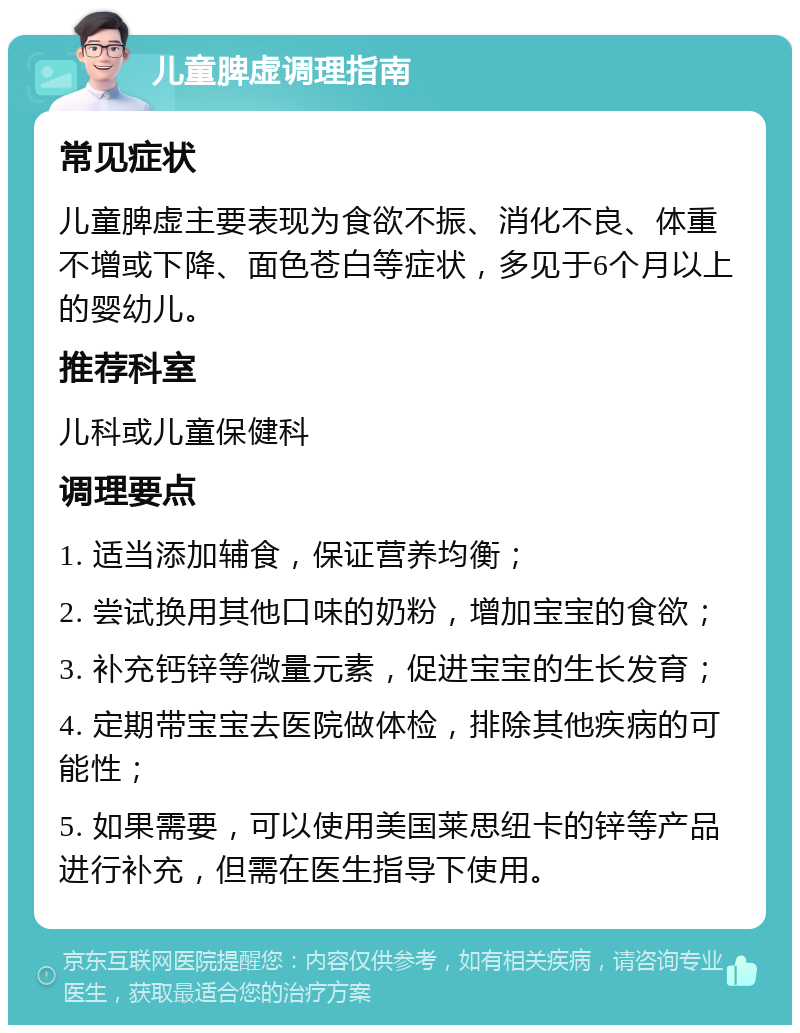 儿童脾虚调理指南 常见症状 儿童脾虚主要表现为食欲不振、消化不良、体重不增或下降、面色苍白等症状，多见于6个月以上的婴幼儿。 推荐科室 儿科或儿童保健科 调理要点 1. 适当添加辅食，保证营养均衡； 2. 尝试换用其他口味的奶粉，增加宝宝的食欲； 3. 补充钙锌等微量元素，促进宝宝的生长发育； 4. 定期带宝宝去医院做体检，排除其他疾病的可能性； 5. 如果需要，可以使用美国莱思纽卡的锌等产品进行补充，但需在医生指导下使用。