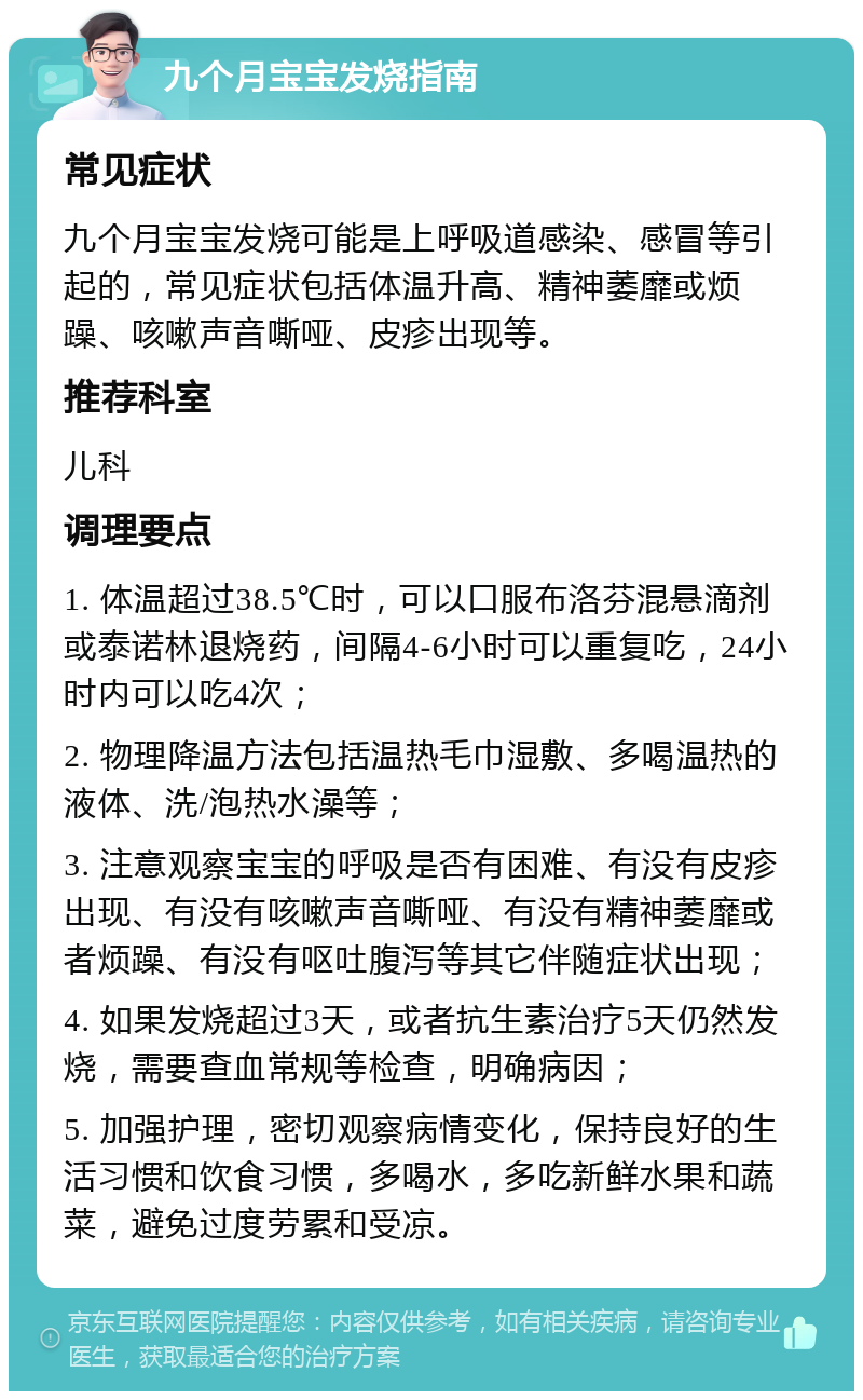 九个月宝宝发烧指南 常见症状 九个月宝宝发烧可能是上呼吸道感染、感冒等引起的，常见症状包括体温升高、精神萎靡或烦躁、咳嗽声音嘶哑、皮疹出现等。 推荐科室 儿科 调理要点 1. 体温超过38.5℃时，可以口服布洛芬混悬滴剂或泰诺林退烧药，间隔4-6小时可以重复吃，24小时内可以吃4次； 2. 物理降温方法包括温热毛巾湿敷、多喝温热的液体、洗/泡热水澡等； 3. 注意观察宝宝的呼吸是否有困难、有没有皮疹出现、有没有咳嗽声音嘶哑、有没有精神萎靡或者烦躁、有没有呕吐腹泻等其它伴随症状出现； 4. 如果发烧超过3天，或者抗生素治疗5天仍然发烧，需要查血常规等检查，明确病因； 5. 加强护理，密切观察病情变化，保持良好的生活习惯和饮食习惯，多喝水，多吃新鲜水果和蔬菜，避免过度劳累和受凉。