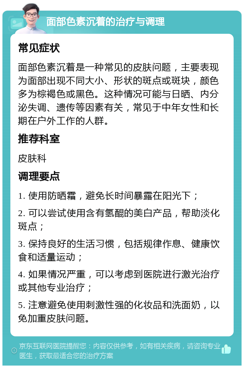 面部色素沉着的治疗与调理 常见症状 面部色素沉着是一种常见的皮肤问题，主要表现为面部出现不同大小、形状的斑点或斑块，颜色多为棕褐色或黑色。这种情况可能与日晒、内分泌失调、遗传等因素有关，常见于中年女性和长期在户外工作的人群。 推荐科室 皮肤科 调理要点 1. 使用防晒霜，避免长时间暴露在阳光下； 2. 可以尝试使用含有氢醌的美白产品，帮助淡化斑点； 3. 保持良好的生活习惯，包括规律作息、健康饮食和适量运动； 4. 如果情况严重，可以考虑到医院进行激光治疗或其他专业治疗； 5. 注意避免使用刺激性强的化妆品和洗面奶，以免加重皮肤问题。