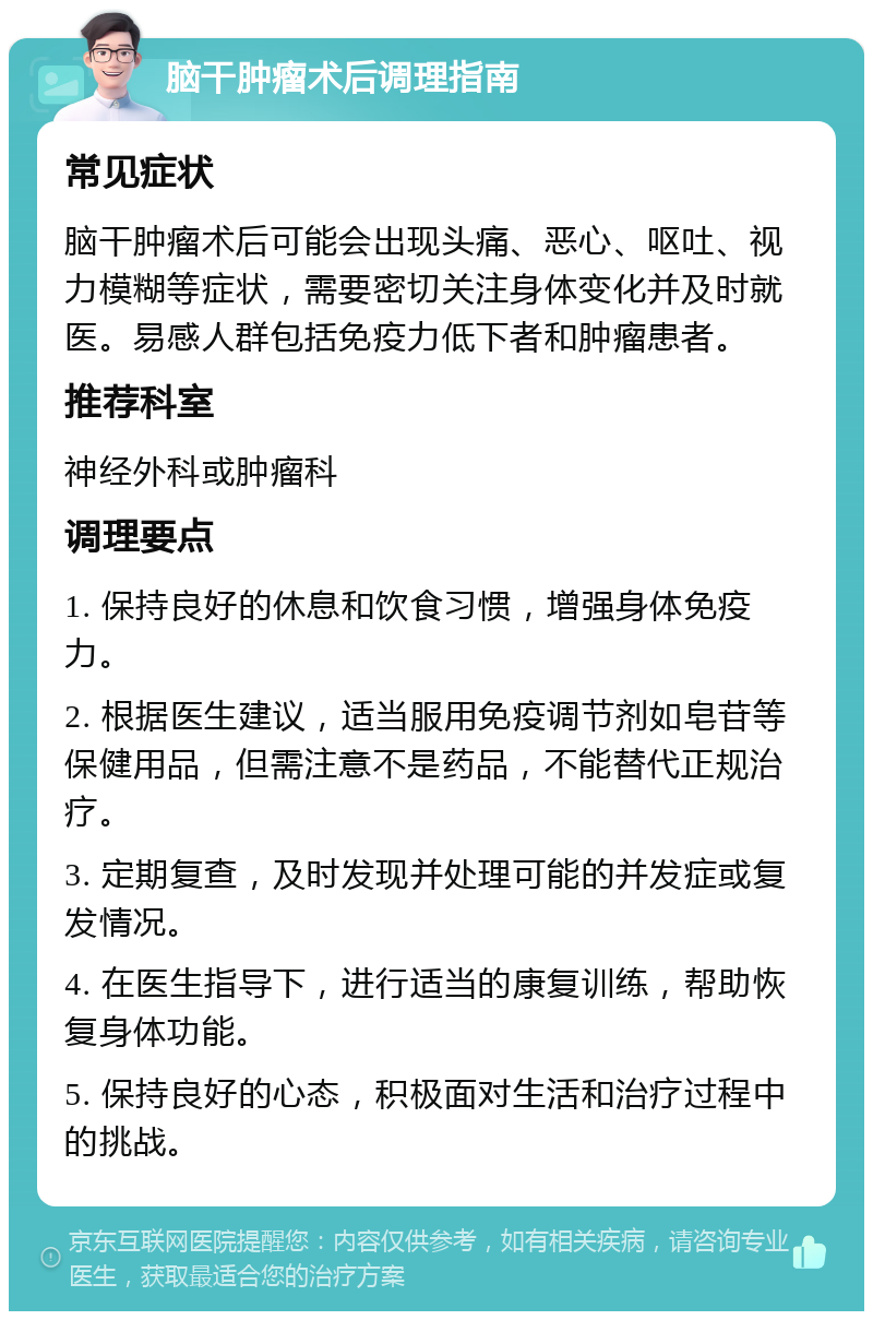 脑干肿瘤术后调理指南 常见症状 脑干肿瘤术后可能会出现头痛、恶心、呕吐、视力模糊等症状，需要密切关注身体变化并及时就医。易感人群包括免疫力低下者和肿瘤患者。 推荐科室 神经外科或肿瘤科 调理要点 1. 保持良好的休息和饮食习惯，增强身体免疫力。 2. 根据医生建议，适当服用免疫调节剂如皂苷等保健用品，但需注意不是药品，不能替代正规治疗。 3. 定期复查，及时发现并处理可能的并发症或复发情况。 4. 在医生指导下，进行适当的康复训练，帮助恢复身体功能。 5. 保持良好的心态，积极面对生活和治疗过程中的挑战。