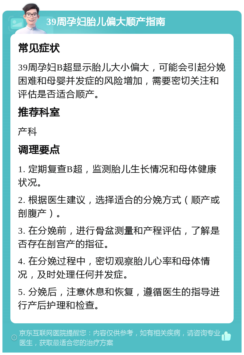 39周孕妇胎儿偏大顺产指南 常见症状 39周孕妇B超显示胎儿大小偏大，可能会引起分娩困难和母婴并发症的风险增加，需要密切关注和评估是否适合顺产。 推荐科室 产科 调理要点 1. 定期复查B超，监测胎儿生长情况和母体健康状况。 2. 根据医生建议，选择适合的分娩方式（顺产或剖腹产）。 3. 在分娩前，进行骨盆测量和产程评估，了解是否存在剖宫产的指征。 4. 在分娩过程中，密切观察胎儿心率和母体情况，及时处理任何并发症。 5. 分娩后，注意休息和恢复，遵循医生的指导进行产后护理和检查。