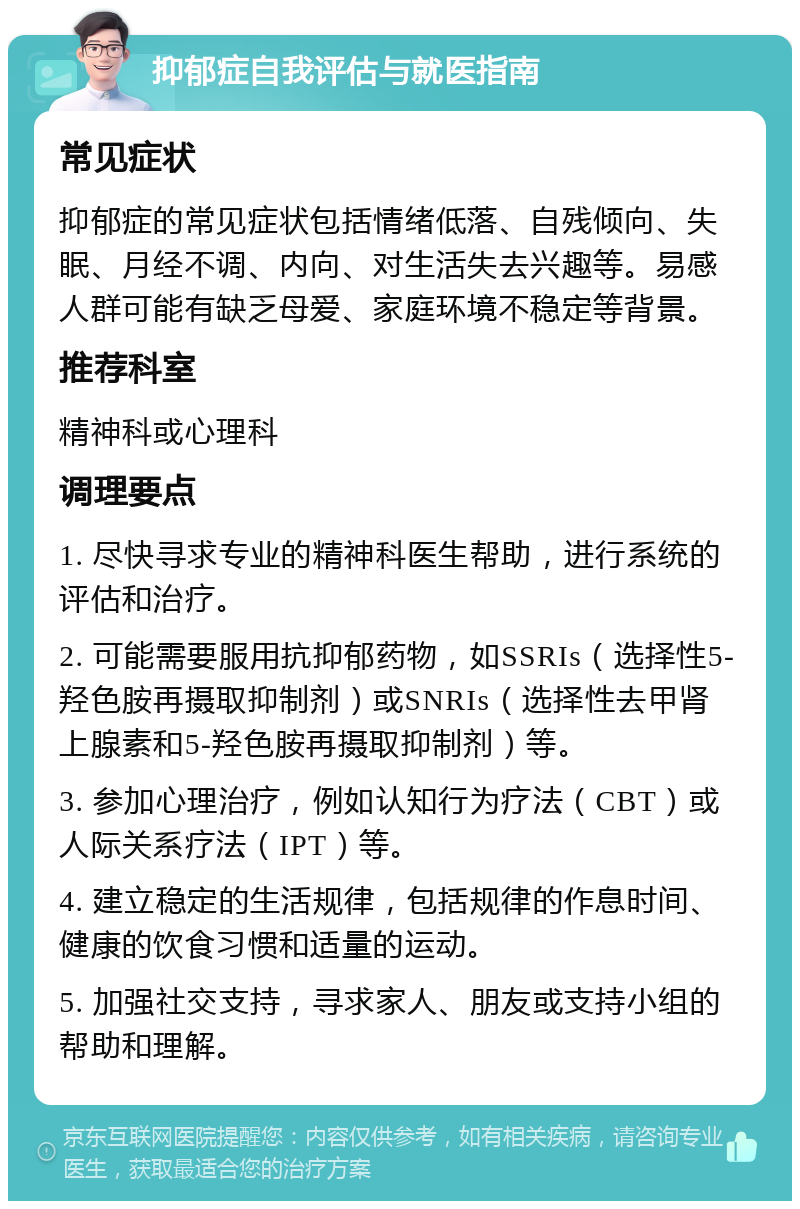 抑郁症自我评估与就医指南 常见症状 抑郁症的常见症状包括情绪低落、自残倾向、失眠、月经不调、内向、对生活失去兴趣等。易感人群可能有缺乏母爱、家庭环境不稳定等背景。 推荐科室 精神科或心理科 调理要点 1. 尽快寻求专业的精神科医生帮助，进行系统的评估和治疗。 2. 可能需要服用抗抑郁药物，如SSRIs（选择性5-羟色胺再摄取抑制剂）或SNRIs（选择性去甲肾上腺素和5-羟色胺再摄取抑制剂）等。 3. 参加心理治疗，例如认知行为疗法（CBT）或人际关系疗法（IPT）等。 4. 建立稳定的生活规律，包括规律的作息时间、健康的饮食习惯和适量的运动。 5. 加强社交支持，寻求家人、朋友或支持小组的帮助和理解。