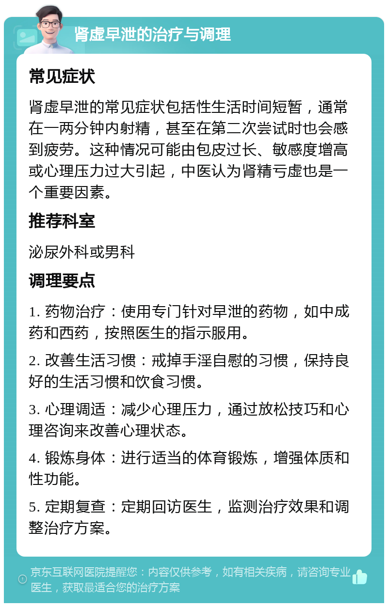 肾虚早泄的治疗与调理 常见症状 肾虚早泄的常见症状包括性生活时间短暂，通常在一两分钟内射精，甚至在第二次尝试时也会感到疲劳。这种情况可能由包皮过长、敏感度增高或心理压力过大引起，中医认为肾精亏虚也是一个重要因素。 推荐科室 泌尿外科或男科 调理要点 1. 药物治疗：使用专门针对早泄的药物，如中成药和西药，按照医生的指示服用。 2. 改善生活习惯：戒掉手淫自慰的习惯，保持良好的生活习惯和饮食习惯。 3. 心理调适：减少心理压力，通过放松技巧和心理咨询来改善心理状态。 4. 锻炼身体：进行适当的体育锻炼，增强体质和性功能。 5. 定期复查：定期回访医生，监测治疗效果和调整治疗方案。