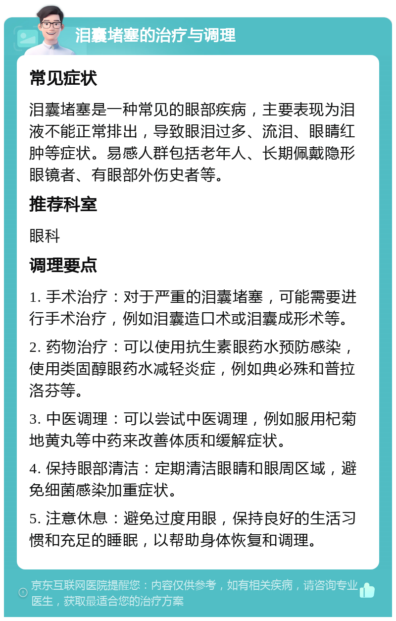 泪囊堵塞的治疗与调理 常见症状 泪囊堵塞是一种常见的眼部疾病，主要表现为泪液不能正常排出，导致眼泪过多、流泪、眼睛红肿等症状。易感人群包括老年人、长期佩戴隐形眼镜者、有眼部外伤史者等。 推荐科室 眼科 调理要点 1. 手术治疗：对于严重的泪囊堵塞，可能需要进行手术治疗，例如泪囊造口术或泪囊成形术等。 2. 药物治疗：可以使用抗生素眼药水预防感染，使用类固醇眼药水减轻炎症，例如典必殊和普拉洛芬等。 3. 中医调理：可以尝试中医调理，例如服用杞菊地黄丸等中药来改善体质和缓解症状。 4. 保持眼部清洁：定期清洁眼睛和眼周区域，避免细菌感染加重症状。 5. 注意休息：避免过度用眼，保持良好的生活习惯和充足的睡眠，以帮助身体恢复和调理。