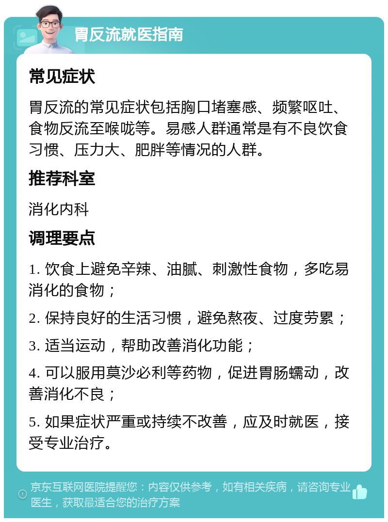 胃反流就医指南 常见症状 胃反流的常见症状包括胸口堵塞感、频繁呕吐、食物反流至喉咙等。易感人群通常是有不良饮食习惯、压力大、肥胖等情况的人群。 推荐科室 消化内科 调理要点 1. 饮食上避免辛辣、油腻、刺激性食物，多吃易消化的食物； 2. 保持良好的生活习惯，避免熬夜、过度劳累； 3. 适当运动，帮助改善消化功能； 4. 可以服用莫沙必利等药物，促进胃肠蠕动，改善消化不良； 5. 如果症状严重或持续不改善，应及时就医，接受专业治疗。