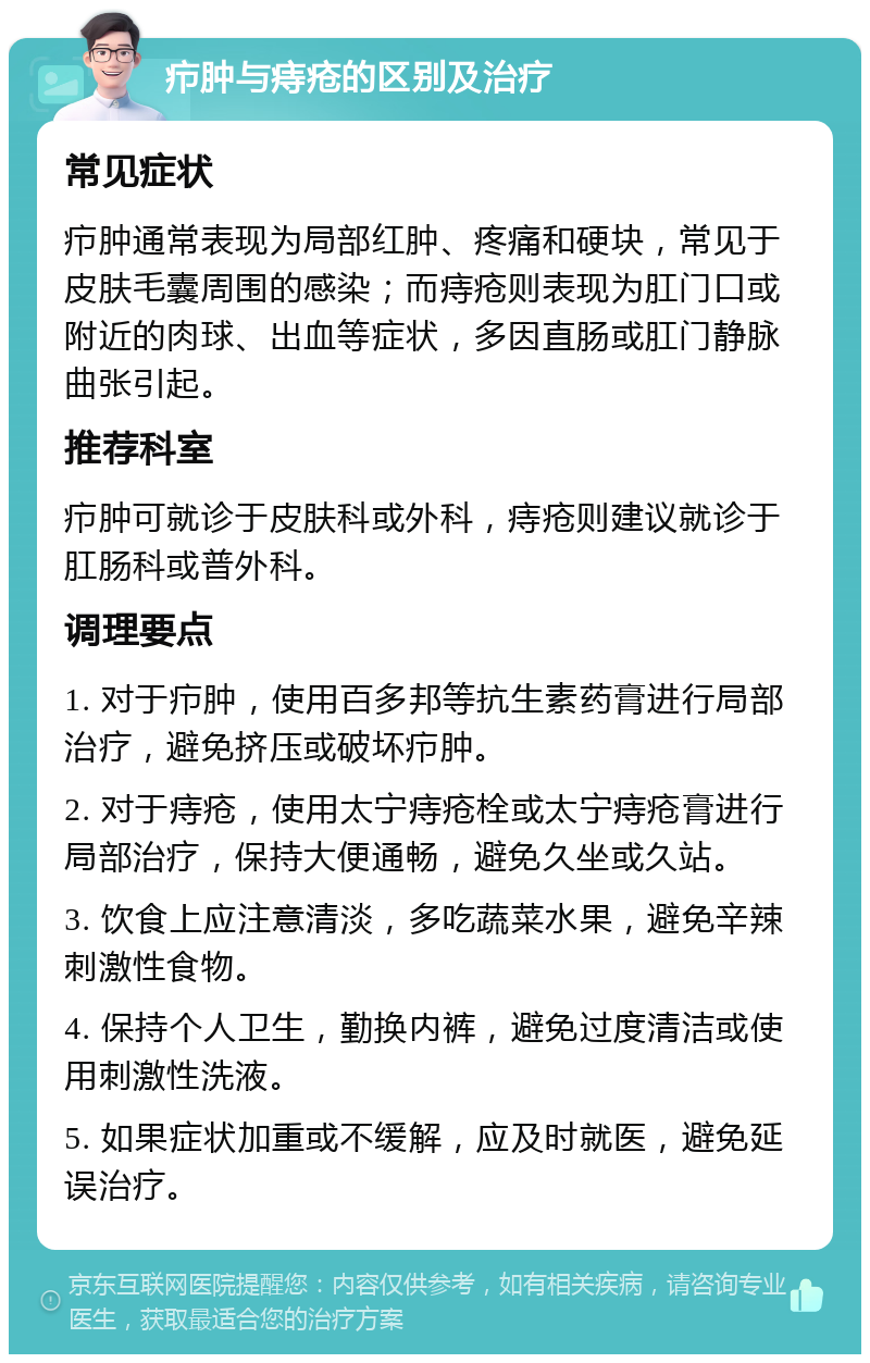 疖肿与痔疮的区别及治疗 常见症状 疖肿通常表现为局部红肿、疼痛和硬块，常见于皮肤毛囊周围的感染；而痔疮则表现为肛门口或附近的肉球、出血等症状，多因直肠或肛门静脉曲张引起。 推荐科室 疖肿可就诊于皮肤科或外科，痔疮则建议就诊于肛肠科或普外科。 调理要点 1. 对于疖肿，使用百多邦等抗生素药膏进行局部治疗，避免挤压或破坏疖肿。 2. 对于痔疮，使用太宁痔疮栓或太宁痔疮膏进行局部治疗，保持大便通畅，避免久坐或久站。 3. 饮食上应注意清淡，多吃蔬菜水果，避免辛辣刺激性食物。 4. 保持个人卫生，勤换内裤，避免过度清洁或使用刺激性洗液。 5. 如果症状加重或不缓解，应及时就医，避免延误治疗。