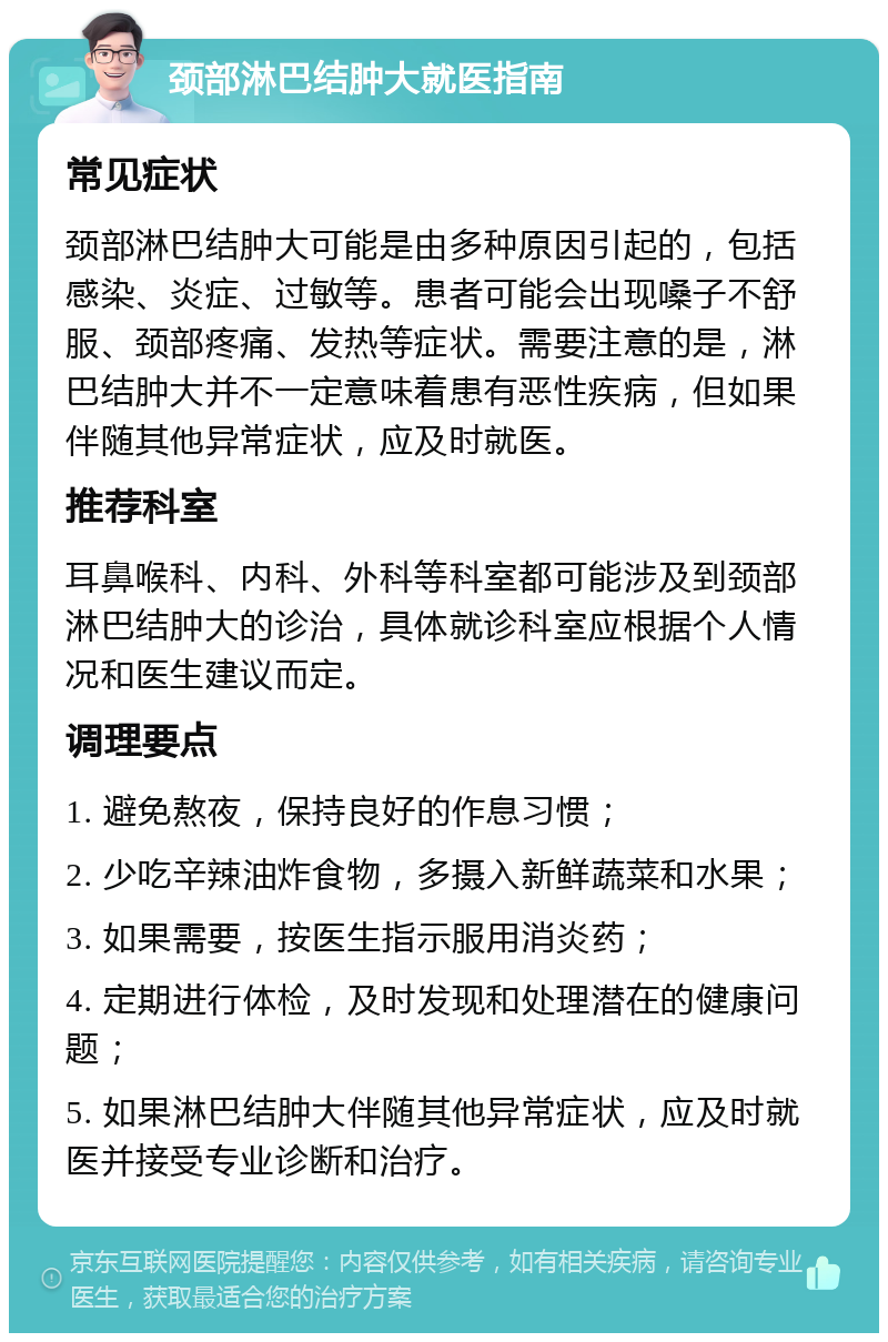 颈部淋巴结肿大就医指南 常见症状 颈部淋巴结肿大可能是由多种原因引起的，包括感染、炎症、过敏等。患者可能会出现嗓子不舒服、颈部疼痛、发热等症状。需要注意的是，淋巴结肿大并不一定意味着患有恶性疾病，但如果伴随其他异常症状，应及时就医。 推荐科室 耳鼻喉科、内科、外科等科室都可能涉及到颈部淋巴结肿大的诊治，具体就诊科室应根据个人情况和医生建议而定。 调理要点 1. 避免熬夜，保持良好的作息习惯； 2. 少吃辛辣油炸食物，多摄入新鲜蔬菜和水果； 3. 如果需要，按医生指示服用消炎药； 4. 定期进行体检，及时发现和处理潜在的健康问题； 5. 如果淋巴结肿大伴随其他异常症状，应及时就医并接受专业诊断和治疗。