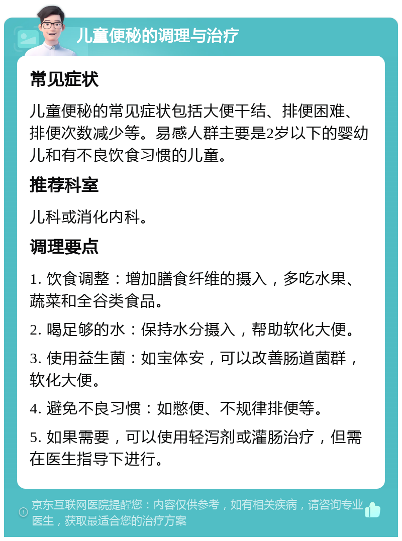 儿童便秘的调理与治疗 常见症状 儿童便秘的常见症状包括大便干结、排便困难、排便次数减少等。易感人群主要是2岁以下的婴幼儿和有不良饮食习惯的儿童。 推荐科室 儿科或消化内科。 调理要点 1. 饮食调整：增加膳食纤维的摄入，多吃水果、蔬菜和全谷类食品。 2. 喝足够的水：保持水分摄入，帮助软化大便。 3. 使用益生菌：如宝体安，可以改善肠道菌群，软化大便。 4. 避免不良习惯：如憋便、不规律排便等。 5. 如果需要，可以使用轻泻剂或灌肠治疗，但需在医生指导下进行。