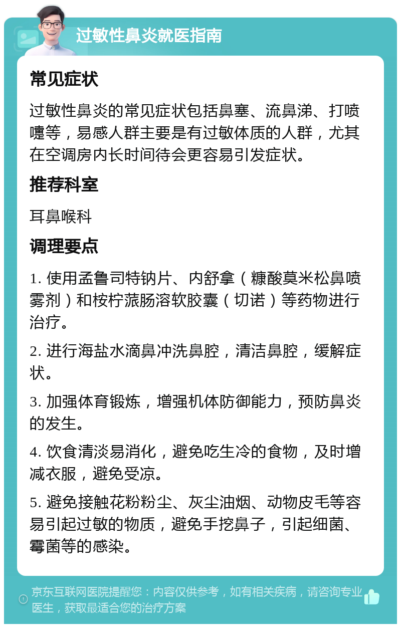 过敏性鼻炎就医指南 常见症状 过敏性鼻炎的常见症状包括鼻塞、流鼻涕、打喷嚏等，易感人群主要是有过敏体质的人群，尤其在空调房内长时间待会更容易引发症状。 推荐科室 耳鼻喉科 调理要点 1. 使用孟鲁司特钠片、内舒拿（糠酸莫米松鼻喷雾剂）和桉柠蒎肠溶软胶囊（切诺）等药物进行治疗。 2. 进行海盐水滴鼻冲洗鼻腔，清洁鼻腔，缓解症状。 3. 加强体育锻炼，增强机体防御能力，预防鼻炎的发生。 4. 饮食清淡易消化，避免吃生冷的食物，及时增减衣服，避免受凉。 5. 避免接触花粉粉尘、灰尘油烟、动物皮毛等容易引起过敏的物质，避免手挖鼻子，引起细菌、霉菌等的感染。