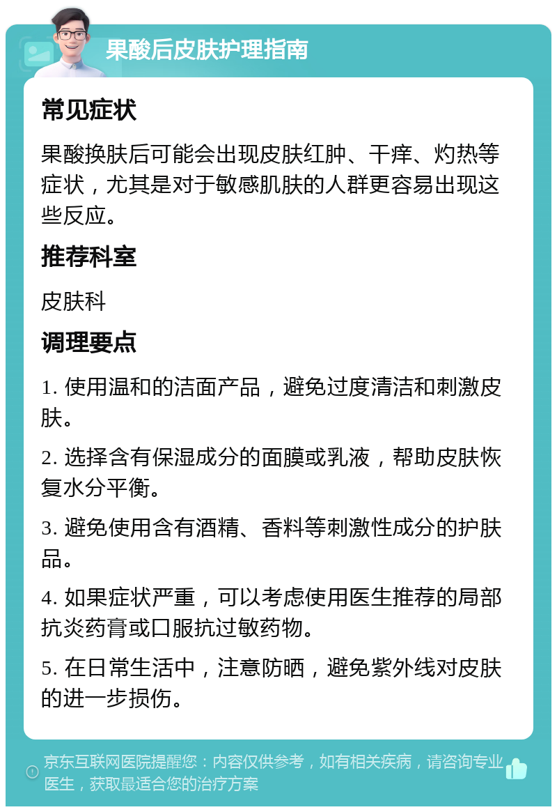 果酸后皮肤护理指南 常见症状 果酸换肤后可能会出现皮肤红肿、干痒、灼热等症状，尤其是对于敏感肌肤的人群更容易出现这些反应。 推荐科室 皮肤科 调理要点 1. 使用温和的洁面产品，避免过度清洁和刺激皮肤。 2. 选择含有保湿成分的面膜或乳液，帮助皮肤恢复水分平衡。 3. 避免使用含有酒精、香料等刺激性成分的护肤品。 4. 如果症状严重，可以考虑使用医生推荐的局部抗炎药膏或口服抗过敏药物。 5. 在日常生活中，注意防晒，避免紫外线对皮肤的进一步损伤。