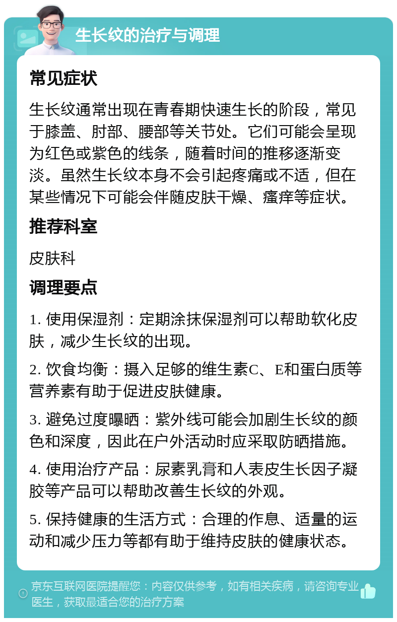 生长纹的治疗与调理 常见症状 生长纹通常出现在青春期快速生长的阶段，常见于膝盖、肘部、腰部等关节处。它们可能会呈现为红色或紫色的线条，随着时间的推移逐渐变淡。虽然生长纹本身不会引起疼痛或不适，但在某些情况下可能会伴随皮肤干燥、瘙痒等症状。 推荐科室 皮肤科 调理要点 1. 使用保湿剂：定期涂抹保湿剂可以帮助软化皮肤，减少生长纹的出现。 2. 饮食均衡：摄入足够的维生素C、E和蛋白质等营养素有助于促进皮肤健康。 3. 避免过度曝晒：紫外线可能会加剧生长纹的颜色和深度，因此在户外活动时应采取防晒措施。 4. 使用治疗产品：尿素乳膏和人表皮生长因子凝胶等产品可以帮助改善生长纹的外观。 5. 保持健康的生活方式：合理的作息、适量的运动和减少压力等都有助于维持皮肤的健康状态。