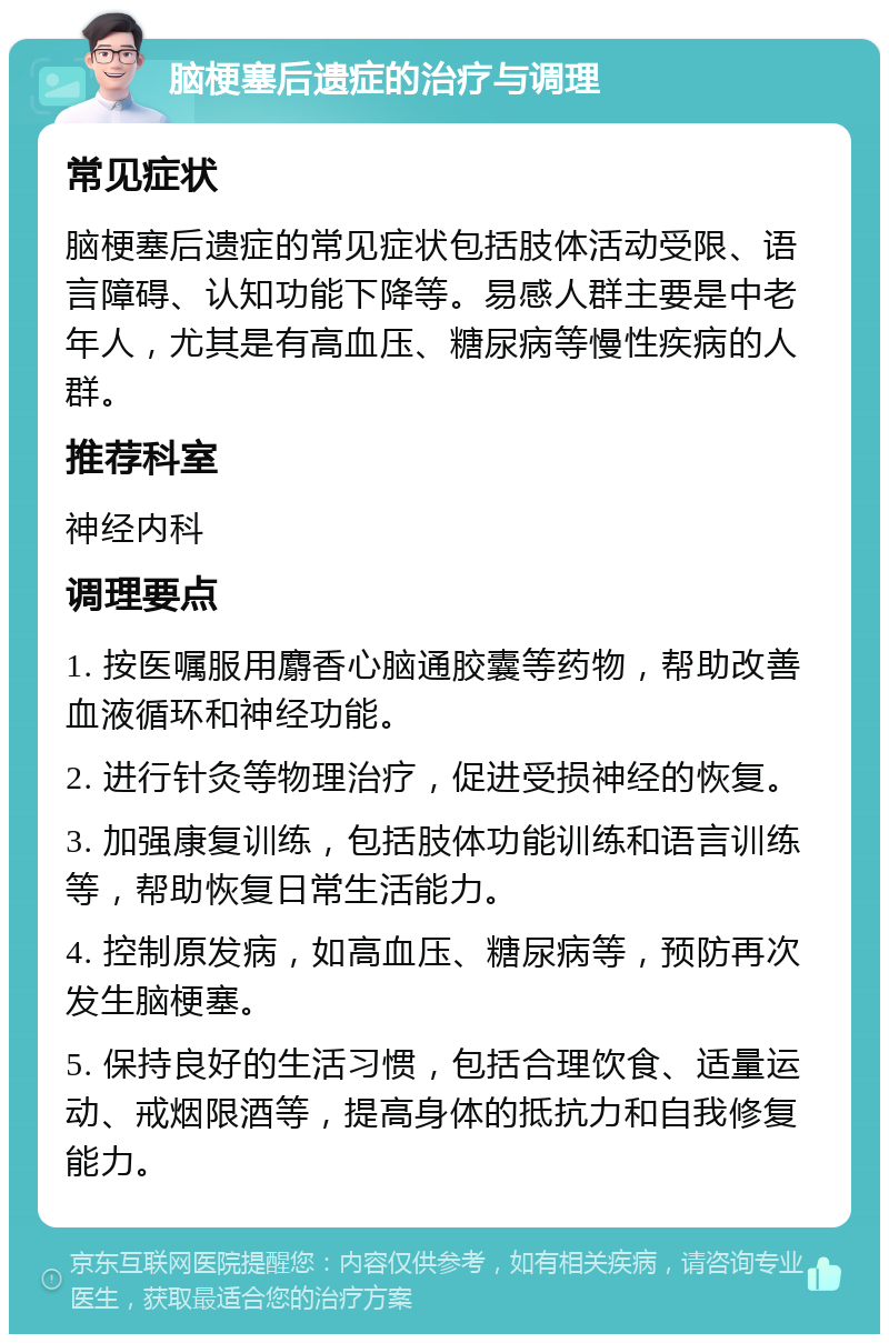 脑梗塞后遗症的治疗与调理 常见症状 脑梗塞后遗症的常见症状包括肢体活动受限、语言障碍、认知功能下降等。易感人群主要是中老年人，尤其是有高血压、糖尿病等慢性疾病的人群。 推荐科室 神经内科 调理要点 1. 按医嘱服用麝香心脑通胶囊等药物，帮助改善血液循环和神经功能。 2. 进行针灸等物理治疗，促进受损神经的恢复。 3. 加强康复训练，包括肢体功能训练和语言训练等，帮助恢复日常生活能力。 4. 控制原发病，如高血压、糖尿病等，预防再次发生脑梗塞。 5. 保持良好的生活习惯，包括合理饮食、适量运动、戒烟限酒等，提高身体的抵抗力和自我修复能力。