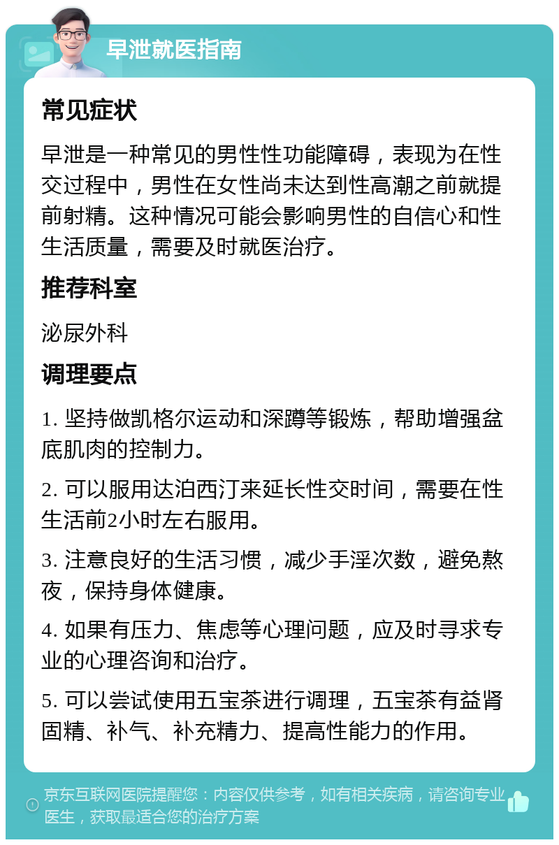 早泄就医指南 常见症状 早泄是一种常见的男性性功能障碍，表现为在性交过程中，男性在女性尚未达到性高潮之前就提前射精。这种情况可能会影响男性的自信心和性生活质量，需要及时就医治疗。 推荐科室 泌尿外科 调理要点 1. 坚持做凯格尔运动和深蹲等锻炼，帮助增强盆底肌肉的控制力。 2. 可以服用达泊西汀来延长性交时间，需要在性生活前2小时左右服用。 3. 注意良好的生活习惯，减少手淫次数，避免熬夜，保持身体健康。 4. 如果有压力、焦虑等心理问题，应及时寻求专业的心理咨询和治疗。 5. 可以尝试使用五宝茶进行调理，五宝茶有益肾固精、补气、补充精力、提高性能力的作用。