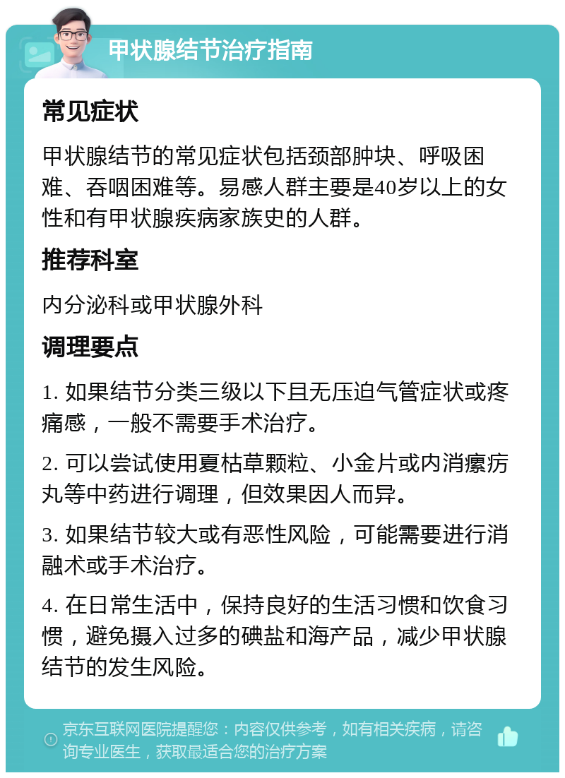 甲状腺结节治疗指南 常见症状 甲状腺结节的常见症状包括颈部肿块、呼吸困难、吞咽困难等。易感人群主要是40岁以上的女性和有甲状腺疾病家族史的人群。 推荐科室 内分泌科或甲状腺外科 调理要点 1. 如果结节分类三级以下且无压迫气管症状或疼痛感，一般不需要手术治疗。 2. 可以尝试使用夏枯草颗粒、小金片或内消瘰疠丸等中药进行调理，但效果因人而异。 3. 如果结节较大或有恶性风险，可能需要进行消融术或手术治疗。 4. 在日常生活中，保持良好的生活习惯和饮食习惯，避免摄入过多的碘盐和海产品，减少甲状腺结节的发生风险。