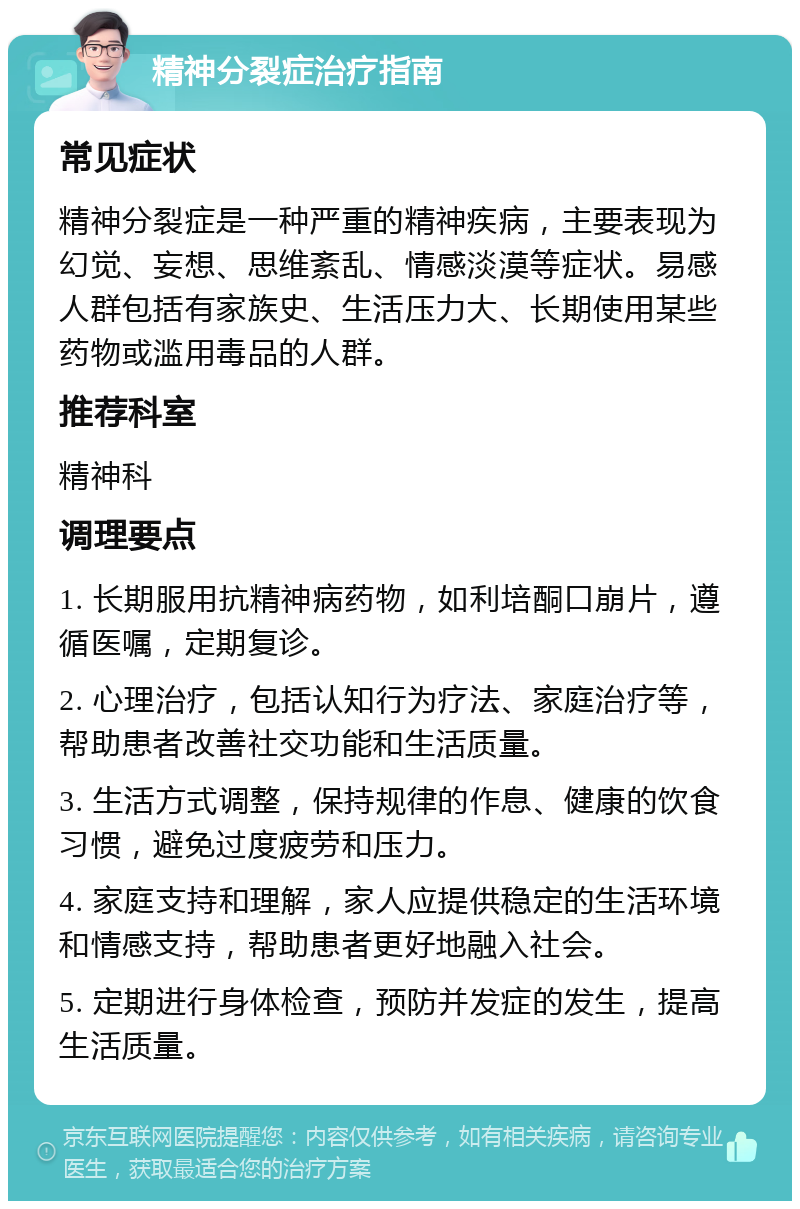 精神分裂症治疗指南 常见症状 精神分裂症是一种严重的精神疾病，主要表现为幻觉、妄想、思维紊乱、情感淡漠等症状。易感人群包括有家族史、生活压力大、长期使用某些药物或滥用毒品的人群。 推荐科室 精神科 调理要点 1. 长期服用抗精神病药物，如利培酮口崩片，遵循医嘱，定期复诊。 2. 心理治疗，包括认知行为疗法、家庭治疗等，帮助患者改善社交功能和生活质量。 3. 生活方式调整，保持规律的作息、健康的饮食习惯，避免过度疲劳和压力。 4. 家庭支持和理解，家人应提供稳定的生活环境和情感支持，帮助患者更好地融入社会。 5. 定期进行身体检查，预防并发症的发生，提高生活质量。