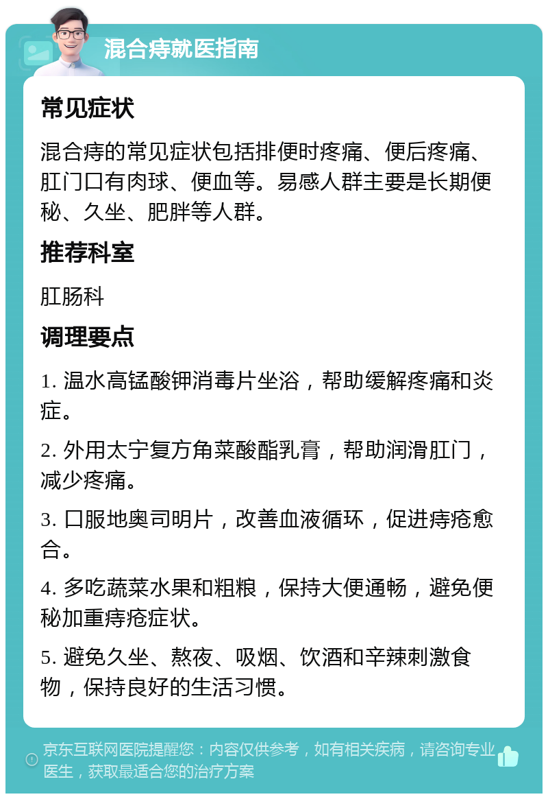 混合痔就医指南 常见症状 混合痔的常见症状包括排便时疼痛、便后疼痛、肛门口有肉球、便血等。易感人群主要是长期便秘、久坐、肥胖等人群。 推荐科室 肛肠科 调理要点 1. 温水高锰酸钾消毒片坐浴，帮助缓解疼痛和炎症。 2. 外用太宁复方角菜酸酯乳膏，帮助润滑肛门，减少疼痛。 3. 口服地奥司明片，改善血液循环，促进痔疮愈合。 4. 多吃蔬菜水果和粗粮，保持大便通畅，避免便秘加重痔疮症状。 5. 避免久坐、熬夜、吸烟、饮酒和辛辣刺激食物，保持良好的生活习惯。