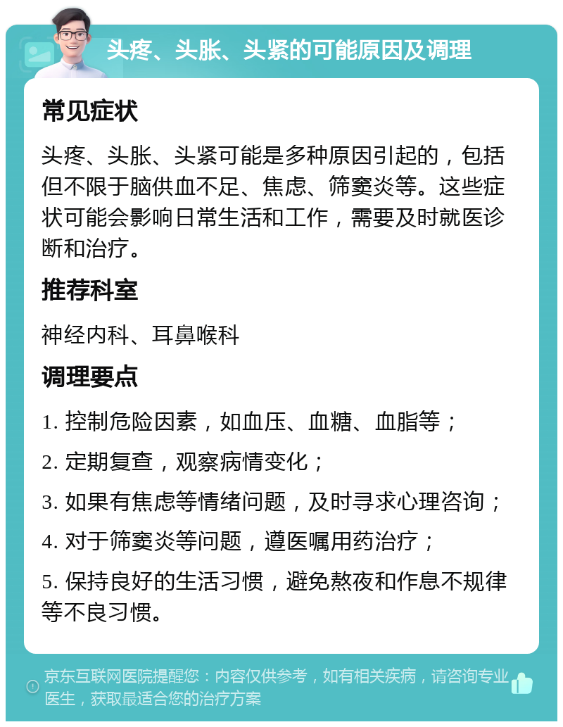 头疼、头胀、头紧的可能原因及调理 常见症状 头疼、头胀、头紧可能是多种原因引起的，包括但不限于脑供血不足、焦虑、筛窦炎等。这些症状可能会影响日常生活和工作，需要及时就医诊断和治疗。 推荐科室 神经内科、耳鼻喉科 调理要点 1. 控制危险因素，如血压、血糖、血脂等； 2. 定期复查，观察病情变化； 3. 如果有焦虑等情绪问题，及时寻求心理咨询； 4. 对于筛窦炎等问题，遵医嘱用药治疗； 5. 保持良好的生活习惯，避免熬夜和作息不规律等不良习惯。