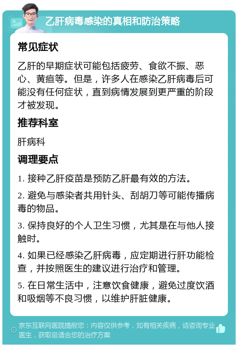 乙肝病毒感染的真相和防治策略 常见症状 乙肝的早期症状可能包括疲劳、食欲不振、恶心、黄疸等。但是，许多人在感染乙肝病毒后可能没有任何症状，直到病情发展到更严重的阶段才被发现。 推荐科室 肝病科 调理要点 1. 接种乙肝疫苗是预防乙肝最有效的方法。 2. 避免与感染者共用针头、刮胡刀等可能传播病毒的物品。 3. 保持良好的个人卫生习惯，尤其是在与他人接触时。 4. 如果已经感染乙肝病毒，应定期进行肝功能检查，并按照医生的建议进行治疗和管理。 5. 在日常生活中，注意饮食健康，避免过度饮酒和吸烟等不良习惯，以维护肝脏健康。