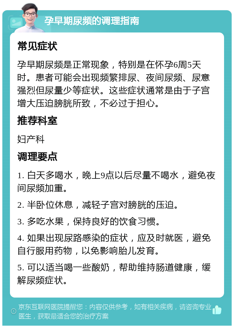 孕早期尿频的调理指南 常见症状 孕早期尿频是正常现象，特别是在怀孕6周5天时。患者可能会出现频繁排尿、夜间尿频、尿意强烈但尿量少等症状。这些症状通常是由于子宫增大压迫膀胱所致，不必过于担心。 推荐科室 妇产科 调理要点 1. 白天多喝水，晚上9点以后尽量不喝水，避免夜间尿频加重。 2. 半卧位休息，减轻子宫对膀胱的压迫。 3. 多吃水果，保持良好的饮食习惯。 4. 如果出现尿路感染的症状，应及时就医，避免自行服用药物，以免影响胎儿发育。 5. 可以适当喝一些酸奶，帮助维持肠道健康，缓解尿频症状。