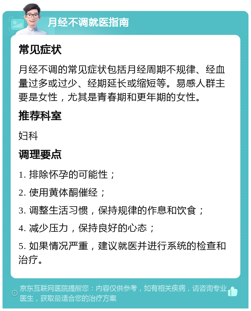 月经不调就医指南 常见症状 月经不调的常见症状包括月经周期不规律、经血量过多或过少、经期延长或缩短等。易感人群主要是女性，尤其是青春期和更年期的女性。 推荐科室 妇科 调理要点 1. 排除怀孕的可能性； 2. 使用黄体酮催经； 3. 调整生活习惯，保持规律的作息和饮食； 4. 减少压力，保持良好的心态； 5. 如果情况严重，建议就医并进行系统的检查和治疗。