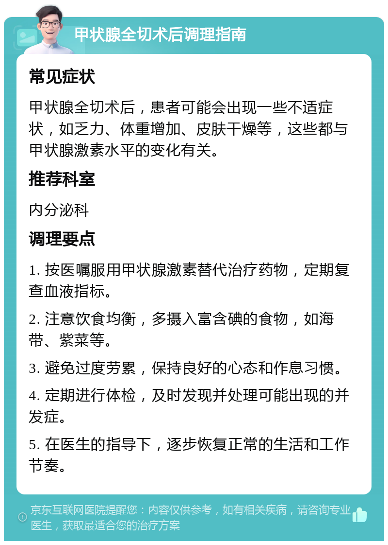 甲状腺全切术后调理指南 常见症状 甲状腺全切术后，患者可能会出现一些不适症状，如乏力、体重增加、皮肤干燥等，这些都与甲状腺激素水平的变化有关。 推荐科室 内分泌科 调理要点 1. 按医嘱服用甲状腺激素替代治疗药物，定期复查血液指标。 2. 注意饮食均衡，多摄入富含碘的食物，如海带、紫菜等。 3. 避免过度劳累，保持良好的心态和作息习惯。 4. 定期进行体检，及时发现并处理可能出现的并发症。 5. 在医生的指导下，逐步恢复正常的生活和工作节奏。