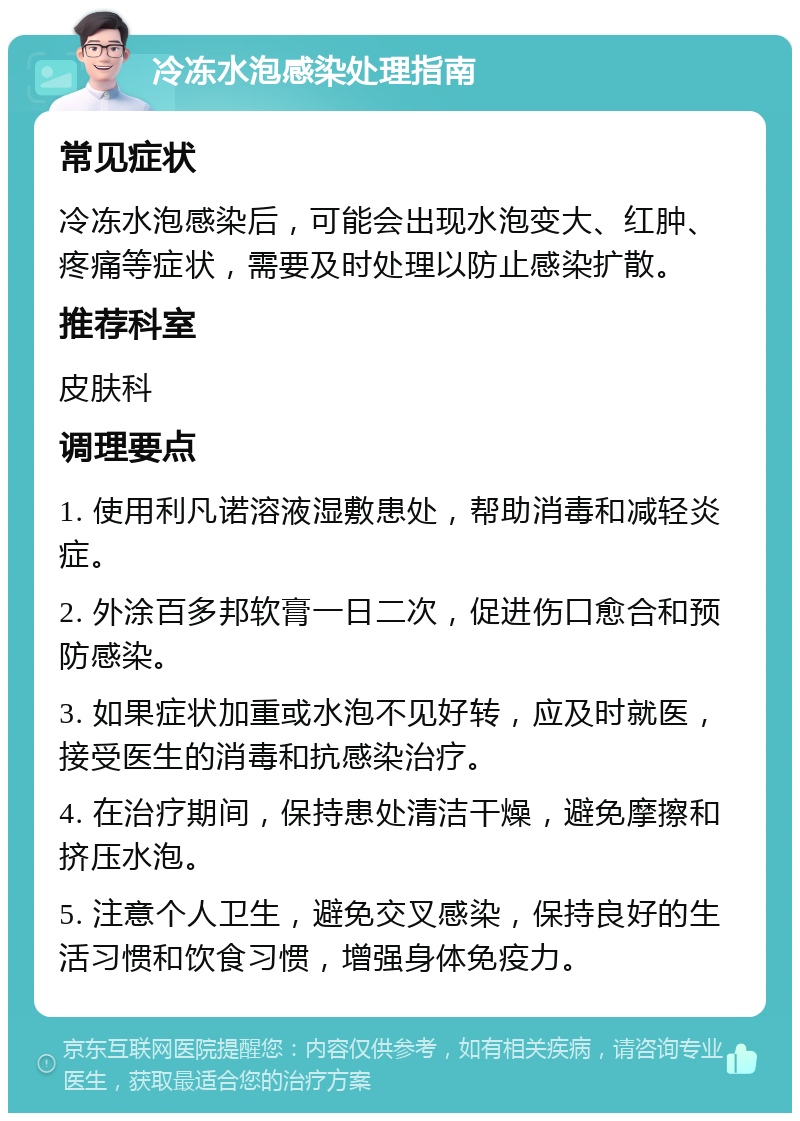 冷冻水泡感染处理指南 常见症状 冷冻水泡感染后，可能会出现水泡变大、红肿、疼痛等症状，需要及时处理以防止感染扩散。 推荐科室 皮肤科 调理要点 1. 使用利凡诺溶液湿敷患处，帮助消毒和减轻炎症。 2. 外涂百多邦软膏一日二次，促进伤口愈合和预防感染。 3. 如果症状加重或水泡不见好转，应及时就医，接受医生的消毒和抗感染治疗。 4. 在治疗期间，保持患处清洁干燥，避免摩擦和挤压水泡。 5. 注意个人卫生，避免交叉感染，保持良好的生活习惯和饮食习惯，增强身体免疫力。