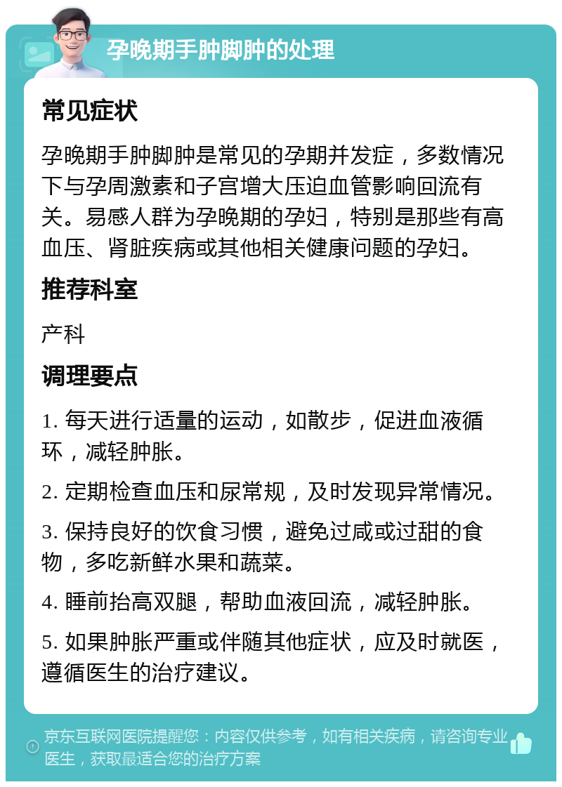 孕晚期手肿脚肿的处理 常见症状 孕晚期手肿脚肿是常见的孕期并发症，多数情况下与孕周激素和子宫增大压迫血管影响回流有关。易感人群为孕晚期的孕妇，特别是那些有高血压、肾脏疾病或其他相关健康问题的孕妇。 推荐科室 产科 调理要点 1. 每天进行适量的运动，如散步，促进血液循环，减轻肿胀。 2. 定期检查血压和尿常规，及时发现异常情况。 3. 保持良好的饮食习惯，避免过咸或过甜的食物，多吃新鲜水果和蔬菜。 4. 睡前抬高双腿，帮助血液回流，减轻肿胀。 5. 如果肿胀严重或伴随其他症状，应及时就医，遵循医生的治疗建议。