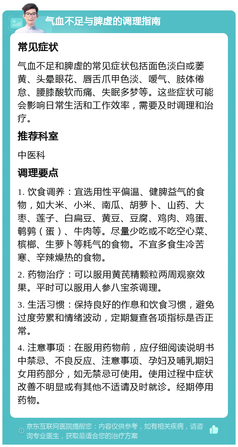 气血不足与脾虚的调理指南 常见症状 气血不足和脾虚的常见症状包括面色淡白或萎黄、头晕眼花、唇舌爪甲色淡、嗳气、肢体倦怠、腰膝酸软而痛、失眠多梦等。这些症状可能会影响日常生活和工作效率，需要及时调理和治疗。 推荐科室 中医科 调理要点 1. 饮食调养：宜选用性平偏温、健脾益气的食物，如大米、小米、南瓜、胡萝卜、山药、大枣、莲子、白扁豆、黄豆、豆腐、鸡肉、鸡蛋、鹌鹑（蛋）、牛肉等。尽量少吃或不吃空心菜、槟榔、生萝卜等耗气的食物。不宜多食生冷苦寒、辛辣燥热的食物。 2. 药物治疗：可以服用黄芪精颗粒两周观察效果。平时可以服用人参八宝茶调理。 3. 生活习惯：保持良好的作息和饮食习惯，避免过度劳累和情绪波动，定期复查各项指标是否正常。 4. 注意事项：在服用药物前，应仔细阅读说明书中禁忌、不良反应、注意事项、孕妇及哺乳期妇女用药部分，如无禁忌可使用。使用过程中症状改善不明显或有其他不适请及时就诊。经期停用药物。