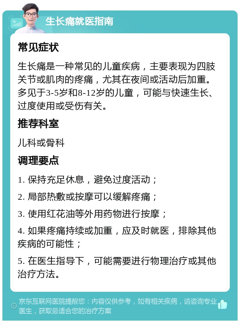 生长痛就医指南 常见症状 生长痛是一种常见的儿童疾病，主要表现为四肢关节或肌肉的疼痛，尤其在夜间或活动后加重。多见于3-5岁和8-12岁的儿童，可能与快速生长、过度使用或受伤有关。 推荐科室 儿科或骨科 调理要点 1. 保持充足休息，避免过度活动； 2. 局部热敷或按摩可以缓解疼痛； 3. 使用红花油等外用药物进行按摩； 4. 如果疼痛持续或加重，应及时就医，排除其他疾病的可能性； 5. 在医生指导下，可能需要进行物理治疗或其他治疗方法。