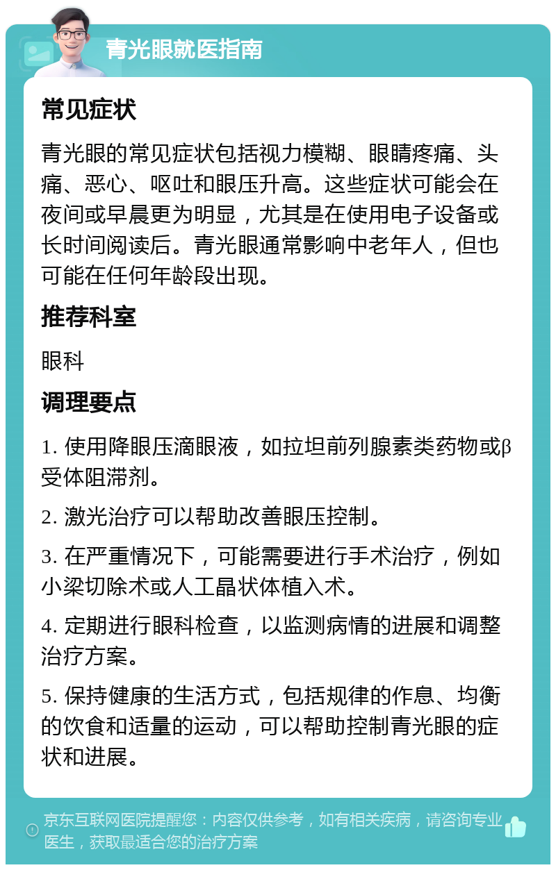 青光眼就医指南 常见症状 青光眼的常见症状包括视力模糊、眼睛疼痛、头痛、恶心、呕吐和眼压升高。这些症状可能会在夜间或早晨更为明显，尤其是在使用电子设备或长时间阅读后。青光眼通常影响中老年人，但也可能在任何年龄段出现。 推荐科室 眼科 调理要点 1. 使用降眼压滴眼液，如拉坦前列腺素类药物或β受体阻滞剂。 2. 激光治疗可以帮助改善眼压控制。 3. 在严重情况下，可能需要进行手术治疗，例如小梁切除术或人工晶状体植入术。 4. 定期进行眼科检查，以监测病情的进展和调整治疗方案。 5. 保持健康的生活方式，包括规律的作息、均衡的饮食和适量的运动，可以帮助控制青光眼的症状和进展。