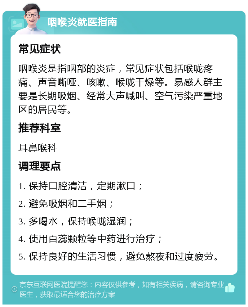 咽喉炎就医指南 常见症状 咽喉炎是指咽部的炎症，常见症状包括喉咙疼痛、声音嘶哑、咳嗽、喉咙干燥等。易感人群主要是长期吸烟、经常大声喊叫、空气污染严重地区的居民等。 推荐科室 耳鼻喉科 调理要点 1. 保持口腔清洁，定期漱口； 2. 避免吸烟和二手烟； 3. 多喝水，保持喉咙湿润； 4. 使用百蕊颗粒等中药进行治疗； 5. 保持良好的生活习惯，避免熬夜和过度疲劳。